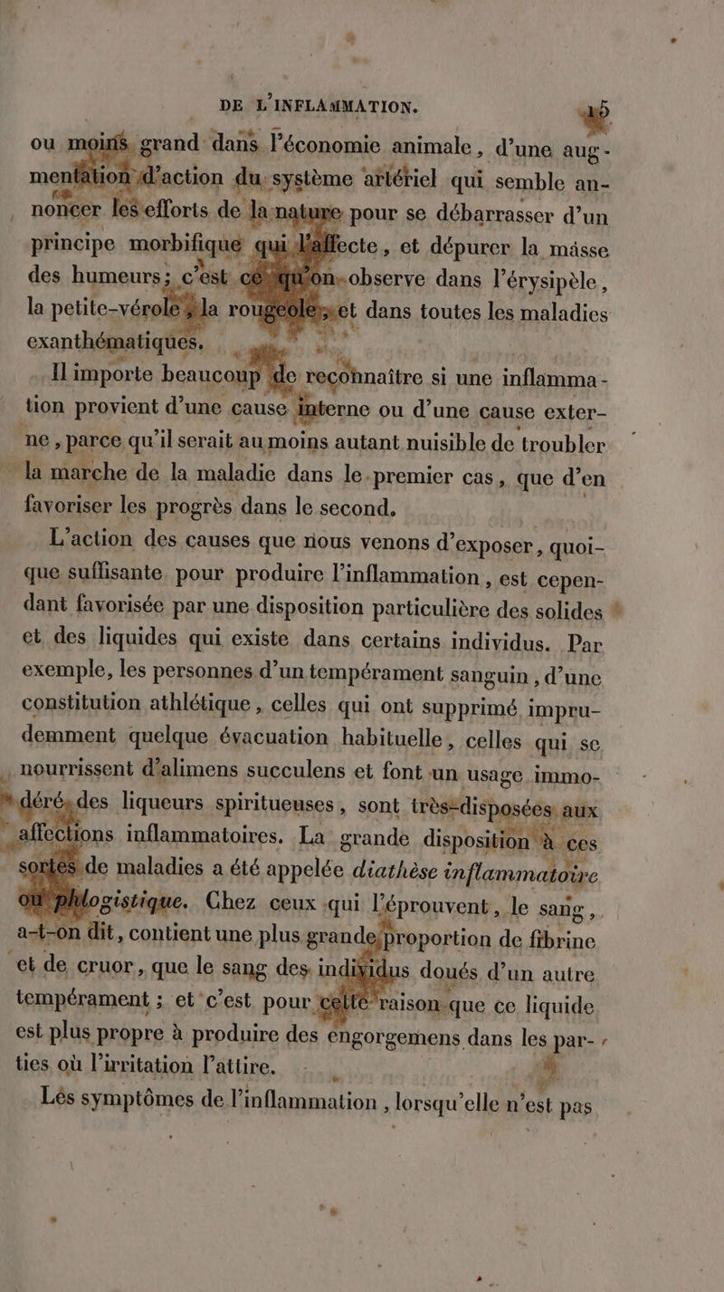 ou mo ns. DE rod Bai l'économie file, d’une aug - oo ls de chu nat »e pour se rite Eté un c'est »nxobserve dans l'érysipèle la so #la rou exanthématiques. date » | MS Il importe beaucoup lo naine si une inflamma - tion provient d’une cause. interne ou d’une cause exter- ne, parce qu'il serait au moins autant nuisible de troubler la marche de la maladie dans le. ‘premier cas, que d’en favoriser les progrès dans le second. L'action des causes que nous venons d'exposer, quoi- que suffisante pour produire l’inflammation , est cepen- dant favorisée par une disposition particulière des solides exemple, les personnes d’un tempérament sanguin , d’une constitution athlétique , celles qui ont supprimé, impru- . nourrissent d’alimens succulens et font un usage immo- air des liqueurs spiritueuses , sont trèsedisposées: aux affect ons inflammatoires. La grande disposition Le ces | sorte de maladies a été rien diathèse inflammatoire aile Chez ceux .qui | a le sang Are F ce c’est pour. ue à ce liquide est plus propre à produire des ties où l’irritation Pattire. | at engorgemens dans les par- { s Le Lés symptômes de l’inflammation , lorsqu'elle n’est pas _«