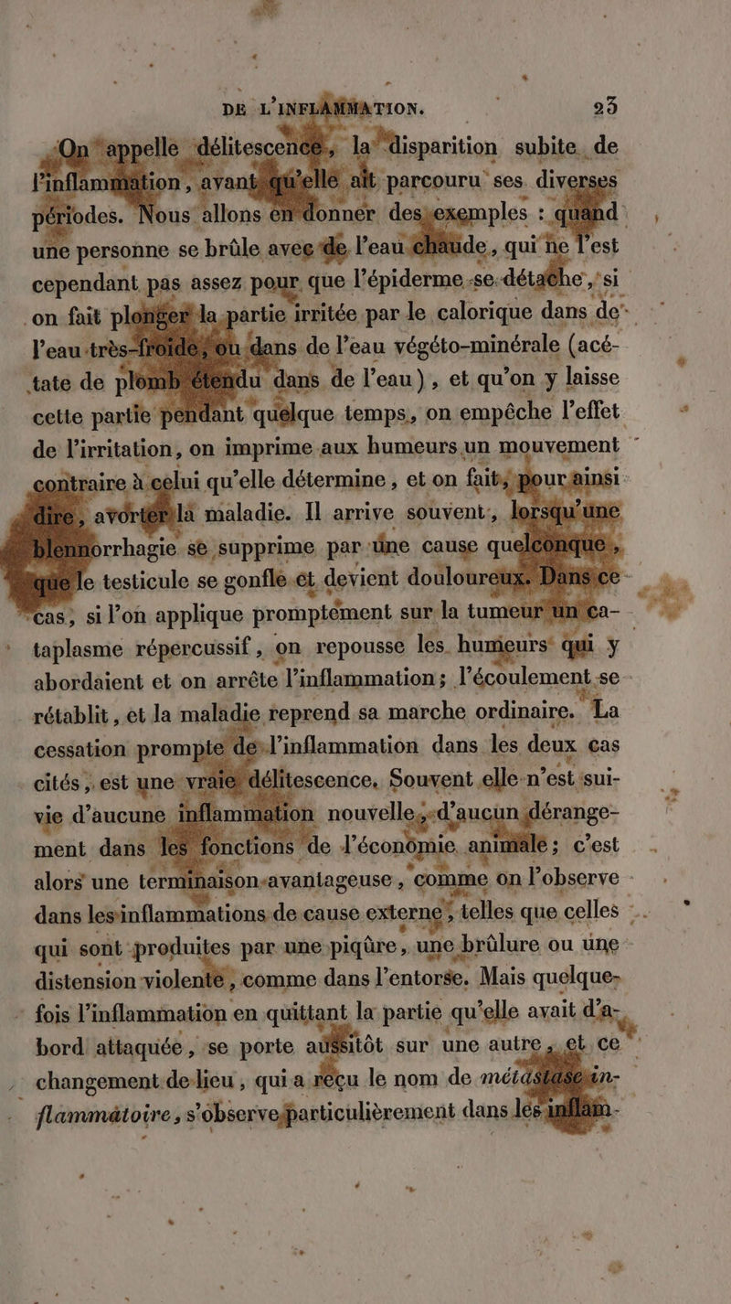 cas, si l’on applique promptément sur. la tum eur un C * taplasme répércussif , on repousse les. humigurs: qui Y. abordaient et on arrête l’inflammation ; l'écoulement. se rétablit , et la maladie reprend sa marche ordinaire. La cessation promp l’inflammation dans les deux cas cités , est une v itescence. Souvent al n est ‘sui- vie d'aucune inflammation nouve eg qu érange- APR S Pa ictio nom W c'est dans io thinintion rs si > externg ri 04 que celles - qui sont produites par une piqûre, une brûlure ou une distension siolenift comme dans l’ cniole Mais quelque: fois 1 ‘inflammation en pétignl I partie qu'elle avait d’a- bord! attaquée , :se porte aûs et. C + à changement de-lieu , qui a reçu