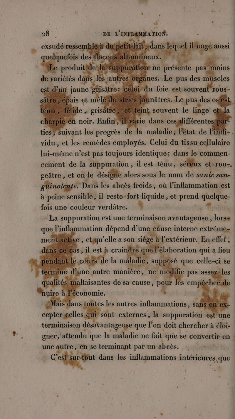 + oi * 28 0 AE Co e vid et les remèdes prit Celui rs tan mens lui-même n’est pas toujours identique; dans le commen- | cement de la suppuration , il est ténu, séfêux etrou-, geâtre , et on Je désigne alors sous le nom de sante san- | | + inolqguié. Das les abcès froids, où l’inflammation est à peine sensible, il reste: fort liquide , et prend quelque- fois une couleur verdâtre. | s# ji À - La suppuration est une terminaison avantageuse , lorss | ‘infl mmation pen ip une cause toi dog. TI 7e dune, duc PR ne mod terminaison re de que l’on doit chercher à éloi- ener, attendu que la maladie ne fait. que se convertir en une autre, D se terminant par un abcès. TL | : Ces but dans les inflammations D du: | où