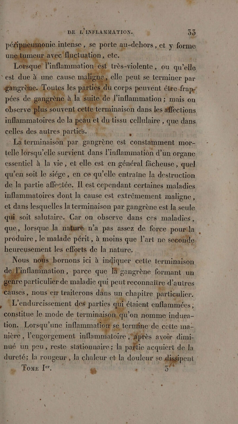 \ 4 DE L'INFLAMMATION. ÿ 33 réon-mnteie. , Se porte au-dehors, et y forme unes avec'fluctuati n, etc. e-Dr inflammation êst très-violente, ou qu’elle elle peut se terminer par | corps peuvent être rap > de J’inflammation; mais on ‘est due à une cause ma E terminaison dans les affections )e Fa et dutissu cellulaire , que dans celles des autres parties. 47 5 La terminaison par gangrène est constamment mor- telle lorsqu'elle survient dans l inflammation d’un organe essentiel à la vie, et elle est en général fâcheuse , quel qu’en soit le siége, en ce qu’elle entraîne la destruction de la partie affectée. IL est cependant certaines maladies inflammatoires dont la cause est extrêmement maligne , et dans lesquelles la terminaison par gangrène est la seule qui soit salutaire. Car on observe dans ces maladies, que, lorsque la nakuré. n’a pas assez de force pourila préduire , le malade périt, à moins que l’art ne seco condo heureusement les Fur ai de la nature. » Nous nous bornons ici à indiquer cette terminaison E Jinfiantmation DorGe A I# gangrène formant un Causes, nous en traiterons dans un sr à ani. , L’endurcissement dés parties qui étaient enflammées ; “constitue Ro de termina a lg “oil on nomme cndura- VA: nière , 5 PSE BF He Aer tès avoir dimi- nué un peu, reste stationnaire; la pañtie acquiert de la dureté; la rougeur , la chaleur eb la douleur se di ÿ Four I. “ {