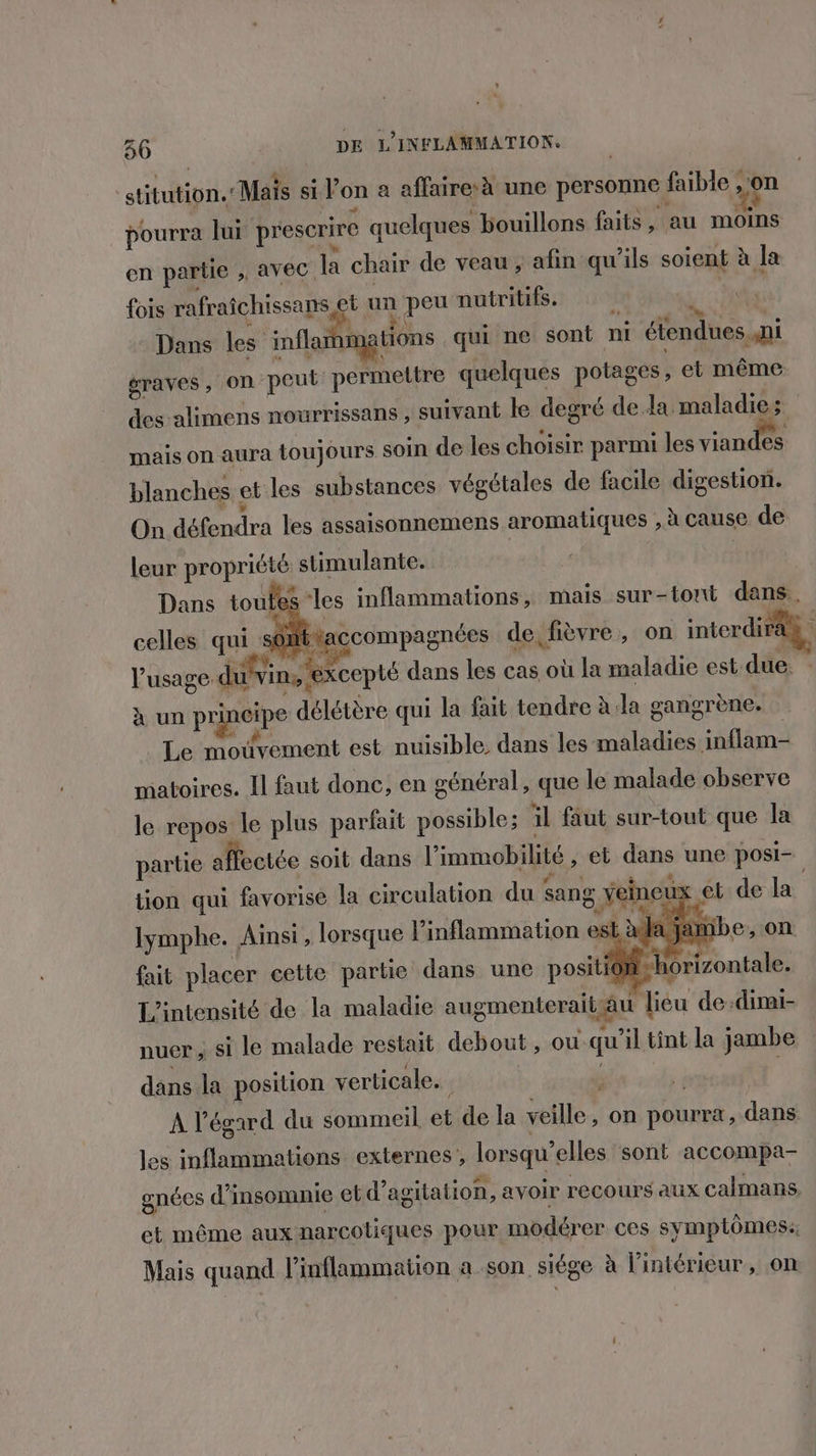 36 DE L'INFLAMMATION. ‘stitution. “Mais sil on a affaire à une personne | faible , on pourra lui prescrire quelques bouillons faits, au moins en partie ; AVEC. la chair de veau ;, afin qu'ils soient à la fois rafraîchissans et un peu nutritifs. Dans les inflanmations qui ne sont ni éiendues ni graves, On peut permettre quelques potages , et même des alimens nourrissans , suivant le degré de la. maladie; mais on aura toujours soin de les choisir parmi les vian es blanches et les substances végétales de facile digestion. On défendra les assaisonnemens aromatiques ; à cause de leur propriété stimulante. Dans toutes celles qui sôtttaccompagnées de, fièvre, on interdiraà les inflammations, mais sur-tont as. l'usage. divin, excepté dans les cas où la maladie est due. à un panéipe délétère qui la fait tendre à. la gangrène. Le mouvement est nuisible, dans les maladies. inflam- matoires. Il faut donc, en général, que le malade observe le repos le plus parfait possible; il faut sur-tout que la partie affectée soit dans l'immobilité ; et dans une posi- tion qui favorise la circulation du sang Yeineux et de la rar lymphe. Ainsi, lorsque linflammation est dela ja fait placer cette partie dans une positio} RP rontale. L'intensité de la maladie augmenterait Lau | lieu de:dimi- nuer ; si le malade restait debout, ou. qu ‘il tint la jambe dans la position verticale. À l'égard du sommeil et de la veille on pourra, dans les inflammations externes, lorsqu’ elles sont accompa- gnées di insomnie et d’ agitation, avoir recours aux calmans. et même aux narcotiques pour modérer ces symptômes: Mais quand l’inflammation a son siége à l'intérieur, on