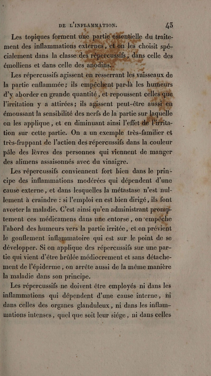9 ss ntielle du traite- t.0: (les s choisit spé- fs 6 âns celle des 7, ‘2 Les topiques forment une. | ment des inflammations ext èrnes , €! cialement dans la classe: de répe feu: émolliens et dans celle des anodu Les répercussifs agissent en | résserrant là; vaisseaux de la partie enflammée; ils empéclient par- fà les humeurs # % AUS en Pre es | ‘ét ans cëllesg “4 FRE la sensibilité des . de la partie sur ka on les applique, et en diminuant ainsi l'effet ita- tion sur cette partie. On a un exemple très-familier et très-frappant de l’action des répercussifs dans la couleur pâle des lèvres des personnes qui viennent de manger des alimens assaisonnés avec du vinaigre. Les répercussifs conviennent fort bien dans le prin- cipe des inflammations modérées qui dépendent d’une cause externe , et dans lesquelles la métastase n’est nul- lement à craindre : si l’emploi en est bien dirigé, ils font avorter la maladie. C’est ainsi. qu ’en administrant PO tement ces médicamens dans uñe entorse, on ‘empêc che l’abord des humeurs vers la partie irritée, et:on prévient le gonflement inflammatoire qui est sur le point de se développer. Si on applique des répercussifs sur une par- tie qui vient d’être brûlée médiocrement et sans détache- ment de l’épiderme , on arrête aussi de la même manière la maladie dans son principe. Les répercussifs ne doivent être employés ni dans les inflammations qui dépendent d’une cause interne, ni dans celles des organes glanduleux, ni dans les inflam- mations intenses , quel que soit leur siége, ni dans celles