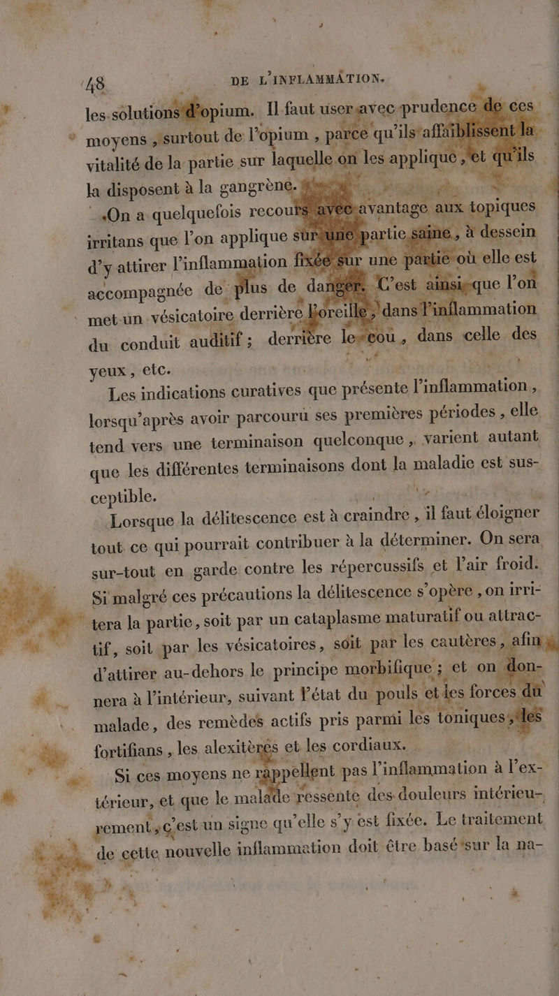 * moyens surtout de l’ opium , , parce qu ’1lstaffe al IS vitalité de la partie sur laquelle on les pr 6 R - ” , cie M ÉRsS se if à k disposent à la gangrèné géo ie JE ai L ç attirer l’inflamm tion fi fur s | + elle %, accompagnée de ] us de da: C’est a cou, dans celle des | a So bg EE # LES % à metun vésicatoire derrière Le du conduit auditif ; derrit yeux , Etc. Les indications curatives que présente l inflammation, lorsqu” après avoir parcouru ses pre emières périodes , elle tend vers une terminaison quelconque ; varient autant que les différentes terminaisons dont la maladie est sus- } . . ceptible. 1 Lorsque la délitescence est à conte Al faut éloigner tout ce qui pourrait contribuer à la déterminer. On sera sur-tout en garde contre les répercussifs | et l'air froid. Simalgré ces précautions la délitescence s'opère ,on irri- ‘à tera la partie, soit par un cataplasme maturatif ou attrac- tif, soit par les vésicatoires, soit par les cautères , : afin d'attirer au-dehors le principe morbifique ; et on don- a era à l’intérieur, suivant l'état du pouls eties forces di malade, des remèdes actifs pris parmi les oniquesstlés ‘di fortifians , les alexitgés s et les cordiaux. à À © : Sices moyens ne r née pas l’inflammation à r ex- * iérieur, et que le malade ressente des douleurs intérieu- ment; Ge ’estun signe qu elle s’y est fixée. Le traitement # ph s cette noïtelle inflammation doit être basétsur la na-