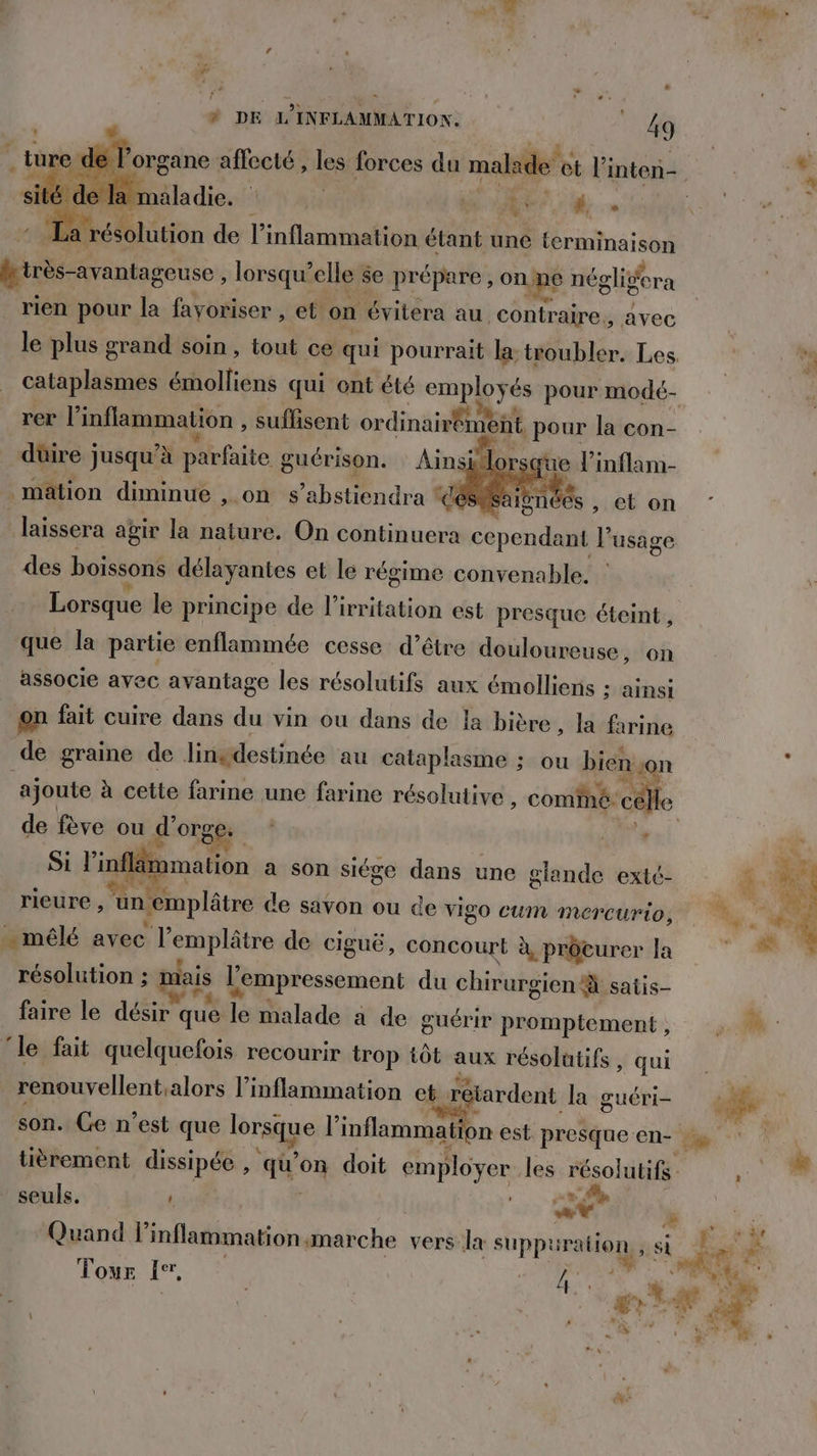> æ lan ae. | Fr hs Le: #4; La : ésolution de l inflammation étant une terminaison hirès-avantageuse, lorsqu'elle se prépare, AE néglidera rien pour la favoriser , et on ‘évitera au contraire, avec le plus grand soin , tout ce qui pourrait la. troubler. Les. br cataplasmes émolliens qui ont été employés pour modé. rer l’inflammation , suflisent ordinarment pour la con- düire jusqu’à Pit guérison. Ain ji sque l’inflam- mation diminue ,.on s’abstiendra % ces Saignées “Lebon. ” laissera agir la nature. On continuera td l'usage des boissons délayantes et le régime convenable. | Lorsque le principe de l’irritation est presque éteint, que la partie enflammée cesse d’être douloureuse, on associe avec avantage les résolutifs aux émolliens : ainsi on fait cuire dans du vin ou dans de la bière, la farine de graine de linsdestinée au cataplasme ; ou bien on x ajoute à cette farine une farine résolutive , cominé: célle de fève ou d'orge VE TR Si linfläm malion a son siége dans une glande extc- k. LU rieure Sin: ‘emplâtre de savon ou de vigo cum mMercUurio, 4 … mêlé avec lemplâtre de ciguë, concourt à, prôcurer la résolution ; mais l'empressement du chirurgien à satis— faire le désir c que le malade a de guérir promptement, : ‘le fait quelquefois recourir trop tôt aux résolutifs , qui . renouvellent. alors linflammation et rétardent. la guéri- 2 | son. Ge n'est que lorsque l inflammat on est. presque en- tièrement dissipée , qu’ o% doit employer les ésobitifé. seuls. ' | 06 » | LR We Er Quand linflammation marche vers la supp rate D ; si ; Tour fe, ARE pa LA . æ 4 À N°