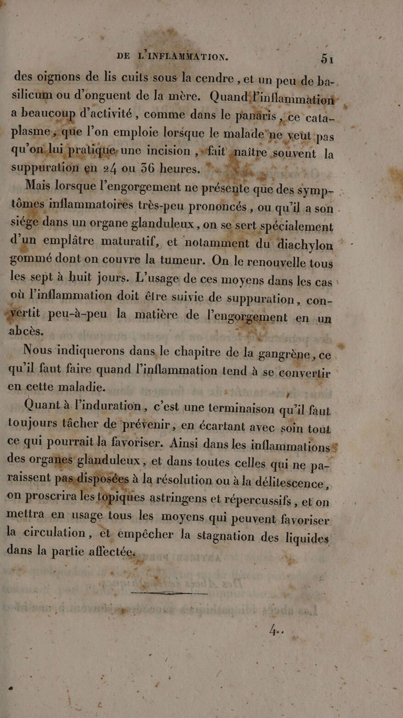 ' 1% DE W INFEAMAEA TION. 51 des oignons de lis quitÿ sous la cendre , et un peu.de ba-. silicum ou d’onguent de la mère. QuandiPinflamimation- , a beaucoup d’ activité , comme dans le paris , ce cata den #que l’on emploie lorsque le malade” ne xeut pas qu'onilui pratiquer une incision , #tfait aître souvent la suppuration en 24 ou 36 heures. * Ken æ: | Mais lorsque l’engorgement ne présente que des symp- ômes inflammatoires très-peu prononcés » Où qu'il a son . ge dans un organe glanduleux , on se sert spécialement d’un emplâtre maturatif, et notamment du diachylon * - gommé dont on couvre la tumeur. On le renouvelle tous les sept à huit jours. L'usage de ces moyens dans les cas où l’inflammation doit être suivie de suppuration, con- drtit peu-à-peu la matière de lensoygapent en un w Nous: indiquerons dans, le chapitre de la gangrène , ce. qu'il faut faire quand l’inflammation tend à se convertir | en cette maladie. ’ Quant à linduration, c’est une terminaison qu il faut toujours tâcher de prévenir, en écartant avec soin tout ce qui pourrait Ja favoriser. Ainsi dans les inflammations# des organes glanduleux , et dans toutes celles qui ne pa- raissent pasglisp ose à la résolution ou à la délitescence, on proscrira les tt Lopiques astringens et répercussifs , et on mettra en usage tous les moyens qui peuvent favoriser la “here ét empêcher la stagnation des liquides dans la partie allectées. h…. # + » %