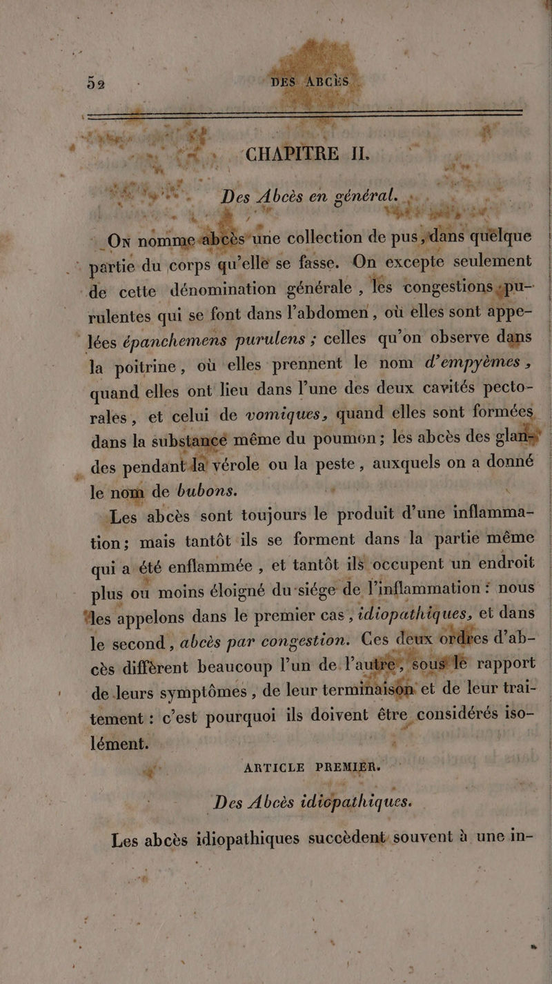 s nr à se JE : # PAL PRIS à Ru oi cm Émis: CHAPITRE IL, 04 . L y _. À a ve ? AUX der ] jf ENS } er peut LE moe, Des Abcès en général. x Re : pu: Lg a pires | PA be V Us ! Li s“Ù À: pe U ON nomme s'une collection de pus dans quélque , je Pop R partie du corps qu’elle se fasse. On excepte seulement lées épanchemens purulens ; celles qu’on observe dans la poitrine, où elles prennent le nom d’empyèmes , quand elles ont lieu dans l’une des deux cavités pecto- rales, et celui de vomiques, quand elles sont formées dans la substance même du poum6n ; les abcès des glanst à .… des pendant da vérole ou la peste, auxquels on a donné | le nom de bubons. | Let) “Les abcès sont toujours le produit d’une inflamma- tion: mais tantôt ils se forment dans la partie même qui à été enflammée , et tantôt ils occupent un endroit | plus ou moins éloigné du’siége de l'inflammation : nous | Mes appelons dans le premier cas, idiopathiques, et dans deux ordres d’ab- ? .$0 le second , abcès par congestion. Ces cès différent beaucoup lun de lautp us 1 rapport de leurs symptômes , de leur termin isôn: et de leur trai- tement : c’est pourquoi ils doivent être, considérés 1S0- o d lément. | #54 vers | &amp;” ARTICLE PREMIER. | Des Abcès idicpathiques. Les abcès idiopathiques succèdent souvent à une in-
