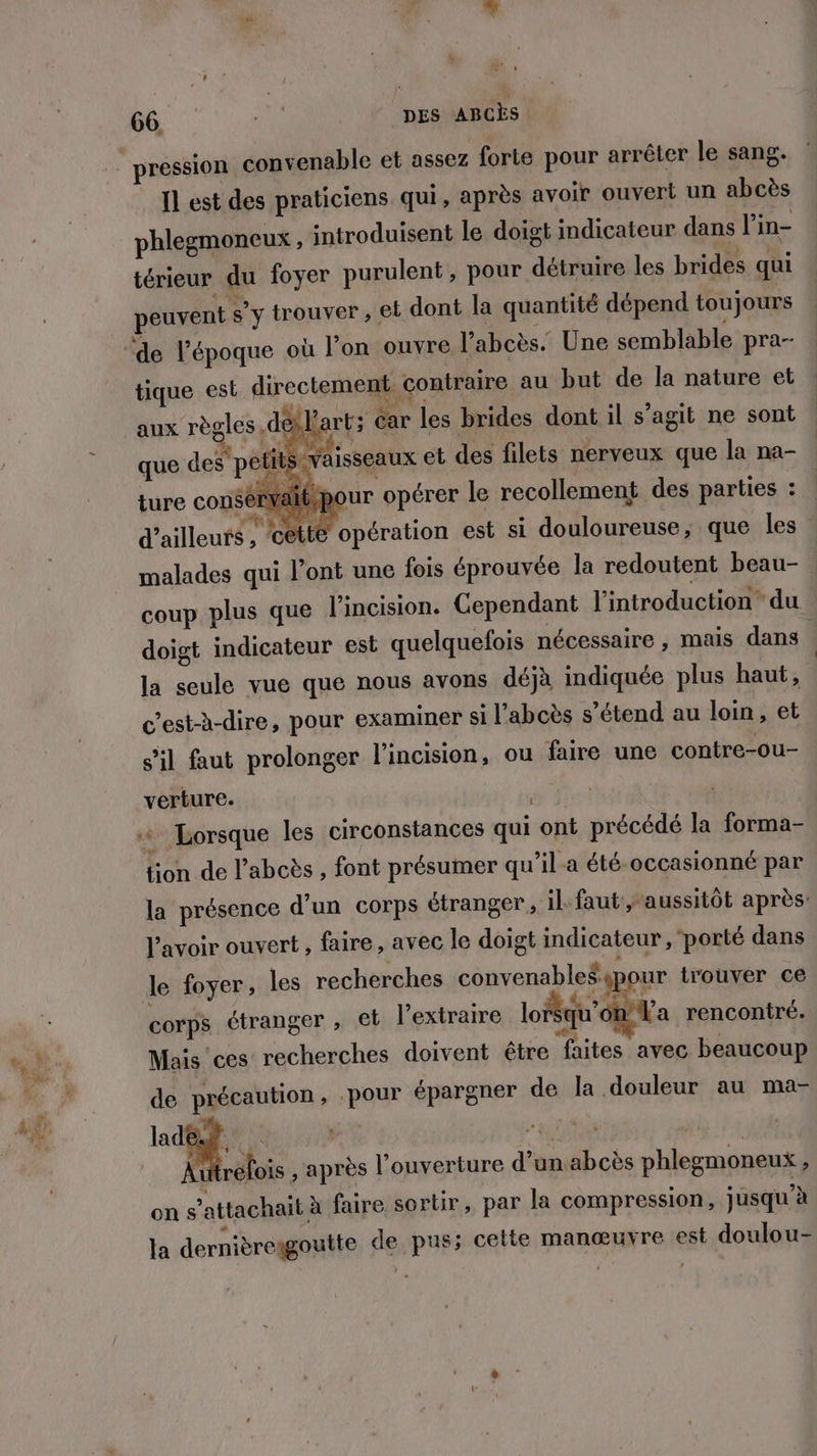 % 66 TP DES ABCÈS pression convenable et assez forte pour arrêter le sang. Il est des praticiens qui, après avoir ouvert un abcès phlegmoneux, introduisent le doigt indicateur dans l'in- térieur du foyer purulent , pour détruire les brides qui peuvent s’y trouver, et dont la quantité dépend toujours tique est directement contraire au but de la nature et aux règles. déslart; car les brides dont il s’agit ne sont K Foi Re < CE ! à F que des petits vaisseaux et des filets nerveux que la na- , : “2 à F4 4 ture consérvaibpour opérer le recollement des parties : d’ailleurs , ‘cetté malades qui l’ont une fois éprouvée la redoutent beau- opération est si douloureuse, que les” coup plus que l’incision. Cependant l'introduction du doigt indicateur est quelquefois nécessaire , mais dans la seule vue que nous avons déjà indiquée plus haut, c'est-à-dire, pour examiner si l’abcès s'étend au loin, et s’il faut prolonger l’incision, ou faire une contre-ou- verture. + Lorsque les circonstances qui ont précédé la forma- tion de l’abcès , font présumer qu’il a été-occasionné par la présence d’un corps étranger, il faut , aussitôt après: l'avoir ouvert, faire, avec le doigt indicateur, ‘porté dans le foyer, les recherches convenable£spour trouver ce corps étranger ; €t l’extraire lo qu'on l'a rencontré. Mais ces recherches doivent être faites avec beaucoup de précaution, .pour épargner de la douleur au ma- ai | RU R Autrefois , après l'ouverture d’un abcès phlegmoneux , on s’attachait à faire sortir, par la compression, jusqu’à la dernièreagoutte de pus; cette manœuvre est doulou-
