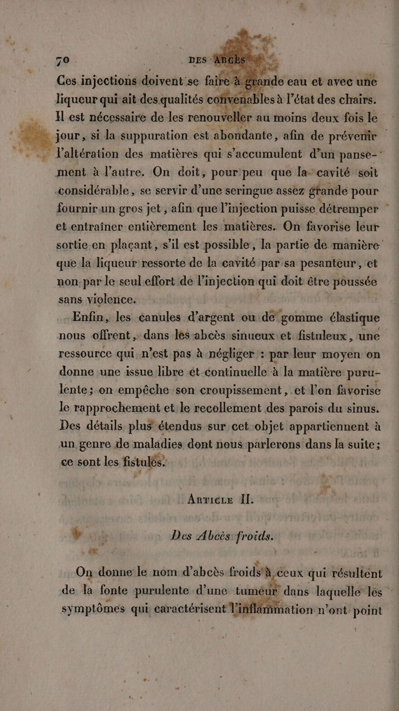 7 Si Pare qui ait. ddesdualirastes coi 1 enables à l’état des chairs. Il est nécessaire de les renouÿ | ler au moins deux fois le ï jour , si la suppuration est abomdante ; afin de prévenir .. altération des matières qui s'accumulent d’un panse-' ment à l’autre. On doit, pour'peu que la’cavité soit considérable , se servir d’une seringue assez grande pour fournir un gros jet , afin que l’injection puisse détremper , et entraîner entièrement les matières. On favorise leur sortie.en plaçant, s’il est possible, la partie de manière que la liqueur ressorte de la cavité par:sa pesanteur, et non: par le seul effort de li injection qui doit être poussée | sans violence. Enfin, les éanules d’argent ou de gomme élastique nous offrent ,. dans les-abcès sinueuxet fistuleux, une ressource qui. n’est pas à négliger : par leur moyen on donne une issue libre ét continuelle à la matière puru- lente; on empêche son croupissement, .et l’on favorise le rapprochement et le recollement des parois du sinus. Des détails plus étendus sur cet objet appartiennent à un genre de maladies dont nous parlerons dans la suite ; ce sont les fistulés. Anviecex Îl + PL 4 Vus Des Abcès sr On donne le nom d’abcès froids'à, ceux qui résultent de la fonte purulente d’une tuméur dans laquelle” lés sy mptômes qui. caractérisent VMS ation n’ont point t