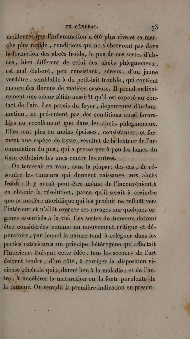 EN GÉNÉRAL. , F À tie Sa 1e Lo le pus de ces sortes Dabe cès, bien différent de celui des abcès phlegmoneux, est mal élaboré, peu consistant, séreux, d’un ; jaune verdâtre , semblable à du petit-lait trouble , qui contient encore des flocons de matière caséuse. Il-prend ordinai- rement une odeur fétide aussitôt qu’il est exposé au Ccon- tact de l'air. Les parois du foyer, dépourvues d’inflam- mation, ne présentent pas des conditions aussi favora- bles au recollement que. dans les :abcès phlegmoneux. Elles sont plus ou moins épaisses, consistantes , et for- . ment une espèce de kyste, résultat de a ‘lenteur de l’ac- cumulation du pus, qui a pressé peu-à-peu les lames du tissu cellulaire les unes contre les autres. : On tenterait en vain, dans la plupart des cas ; de ré- soudre les tumeurs qui donnent naissance aux abcès froids : il y aurait peut-être même, de l'inconvénient. à en obtenir la résolution , parce qu'il serait. à. craindre que la matière morbifique qui les produit ne refluât vers l’intérieur et n’allât exercer ses ravages sur quelques or- ganes essentiels à la vie. Ces sortes de tumeurs doivent ‘être: considérées comme un mouvement critique et dé- puratoire, par lequel la nature tend à reléguer dans les parties extérieures un principe: hétérogène qui affectait l’intérieur. Suivant cette idée , tous les: secours de l’art doivent tendre ;d'un côté, à corriger la disposition vi- cieuse générale qui. a. donné lieu à la maladie: et de l’au- tre, À accélérer la maturation ou la fonte purulente de la tumeur. On remplit la première indication en prescri-