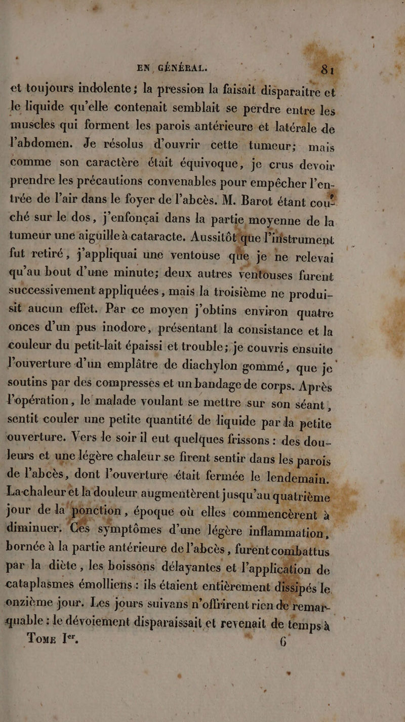 le liquide qu’elle contenait semblait se perdre entre les muscles qui forment les parois antérieure ét latérale de l'abdomen. de résolus d'ouvrir cette tumeur: mais comme son caractère était équivoque, je crus devoir prendre les précautions convenables pour empêcher l en- trée de l’air dans le foyer de l’abcès. M. Barot étant cou: ché sur le dos, j’enfonçai dans la partie, moyenne de la tumeur uné aiguille à. cataracte, Aussitôtfque l’ ‘iistrument fut retiré, j'appliquai une ventouse q € je ne relevai qu au bout d’une minute; deux autres ventouses furent successivement appliquées, mais la troisième ne produi- sit aucun effet. Par ce moyen j'obtins environ quatre onces d’un pus inodore, présentant la consistance et la couleur du petit-lait épaissi et trouble; je couvris ensuite soutins par des compresses et un bandage de corps. Après l'opération, le malade voulant.se mettre sur son séant , sentit couler une petite quantité de liquide par da petite ouverture. Vers le soir il eut quelques frissons : des dou- leurs et une légère chaleur se firent sentir dans les parois de labos, out l'ouverture ‘était fermée le lendemain. jour de la Ne époque où elles commencèrent à diminuer: ‘Ces bornée à la partie antérieure de l’ abcès, furent combattus par la diète , les boissons délayantes et l’'applicai tion de cataplasmes émolliens : ils étaient entièrement dissi onzième } Jour. Les jours suivans n’offrirent rien de quable : le dévoiement disparaissait et rev quit de lemps à