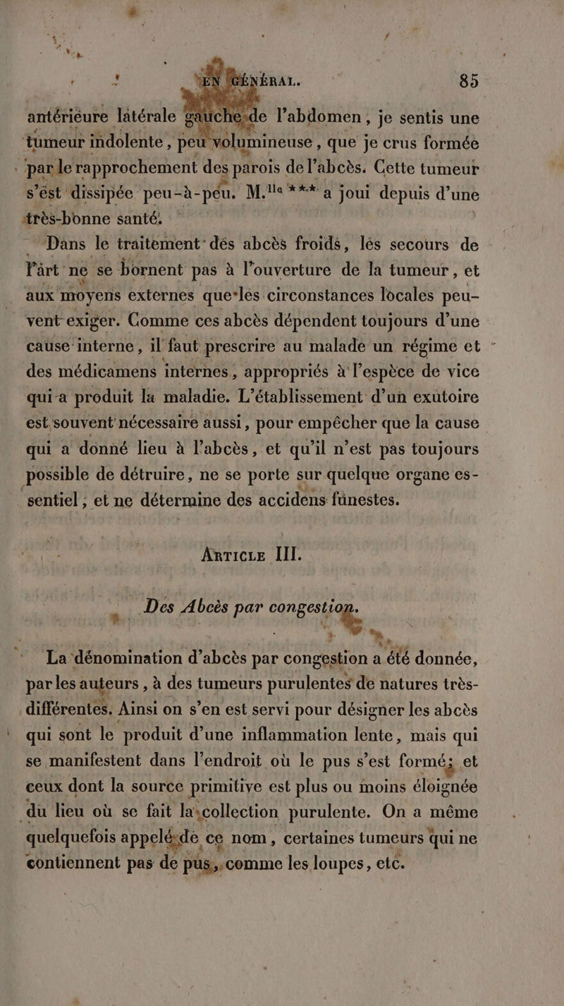 antérièure latérale ga chex ‘tumeur indolente , peu volumineuse , que É crus formée «par le rapprochement des parois de l’abcès. Cette tumeur S est dissipée peu- -à- D Mie * x à joui depuis d’une très-bonne santé. Dans le traitement’ dés abcès froids, lés secours de Part” ne se bornent pas à l’ouverture de la tumeur, et aux moyens externes que:les circonstances locales peu- _ ventexiger. Comme ces abcès dépendent toujours d’une cause:interne , il faut prescrire au malade un régime et des médicamens internes , appropriés à l'espèce de vice qui a produit la maladie. L'établissement d’un exutoire est, souvent nécessaire aussi, pour empêcher que la cause qui a donné lieu à l'abcès, et qu'il n’est pas toujours possible de détruire, ne se porte sur quelque organe es- _sentiel ; et ne déterraine des accidens fünestes. AnTicze III. Des Abcès par Mu À | { + La dénomination d’abcès par congestion a té donnée, par les Rujeurs , à des tumeurs purulentes de natures très- différentes. Ainsi on s’en est servi pour désigner les abcès | qui sont le produit d’une inflammation lente, mais qui se manifestent dans l'endroit où le pus s’est formé; et ceux dont la source primitive est plus ou moins éloignée du Fi où se fait lascollection purulente. On a même quelquefois appelée, ce nom, certaines tumeurs qui ne contiennent pas de pus,. comme les loupes, etc.