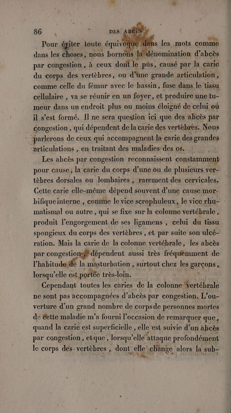 Pour éyiter toute. équivoqtie e «dans les mots comme dans les choses, nous bob M A énominätion d’ abcès par congestion , à ceux dont &amp; pus, causé par la carie du corps des vertèbres, ou d’une grande articulation , comme celle du fémur avec le bassin, fuse dans le tissu cellulaire , va se réunir en un foyer, et produire une tu- meur dans un endroit plus ou moins éloigné de celui où il s’est formé. Il ne sera question ici que des aboès par . Gongestion, qui dépendent de la carie des vertèbres. Nous “parlerons de ceux qui accompagnent la carie des grandes “articulations , en traitant des maladies: des 05. : Les abcès par congestion reconnaissent constamment pour cause; la carie du corps d’une ou de plusieurs ver- tèbres dorsales ou lombaires, rarement des cervicales, Cette carie elle-même dépend souvent d’une cause mor-. bifiqueinterne , comme le vice scrophuleux, le vice rhu- matismal ou autre , qui se fixe sur la colonne vertébrale’ h. produit l’engorgement de ses ligamens , celui du tissu. spongieux du corps des vertèbres , et par suite son ulcé- ration. Mais la carie de la colonne vertébrale, les abcès par congestionsff dépendent aussi très fréquémment de l habitudeitfé la masturbation , surtout chez les garçons ,. lorsqu’elle est portée très-loin. So, | Cependant toutes les caries de la colonne Échos ne sont pas accompagnées d’abcès par congestion. L’ou- verture d’un grand nombre de corps de personnes mortes de Cette maladie m'a fourni l’occasion de remarquer que, quand la carie est superficielle , elle est suivie d’un abcès | par congestion, etque, lorsqu Peas profondément le corps des: vertèbres , dont, elle’ chänge alors la sub- LE rx