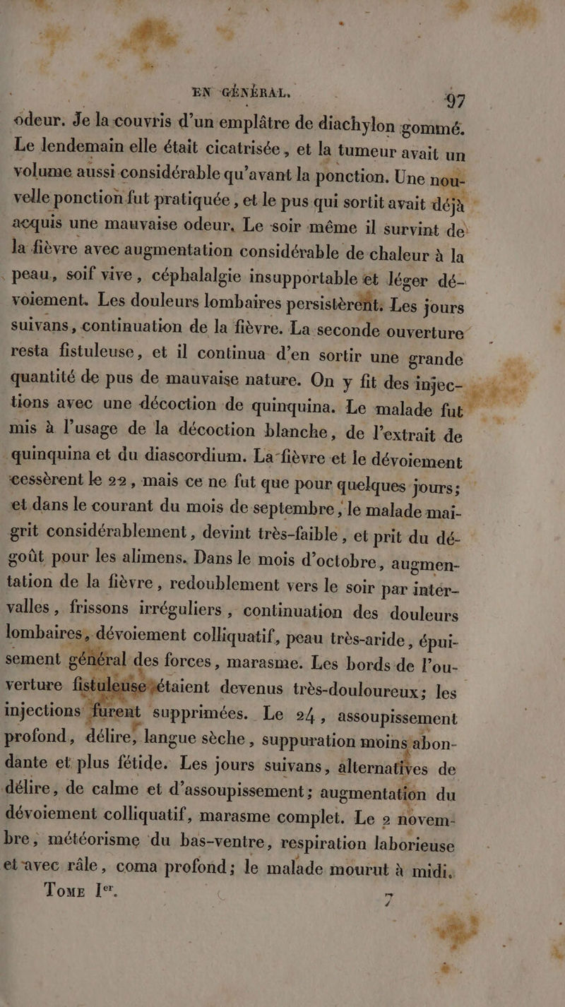 odeur, de la couvris d’un emplâtre de diachylon gommé. Le lendemain elle était cicatrisée, et la tumeur avait un volume aussi considérable qu'avant la ponction. Une nou- la fièvre avec augmentation considérable de chaleur à la voiement. Les douleurs lombaires persistèrent: Les Jours resta fistuleuse, et il continua d’en sortir une grande mis à l’usage de la décoction blanche, de l'extrait de cessèrent ke 22, mais ce ne fut que pour quelques jours; et dans le courant du mois de septembre ; le malade mai- grit considérablement , devint très-faible » et prit du dé:- goût pour les alimens. Dans le mois d’octobre > augmen- tation de la fièvre , redoublement vers le soir par intér- valles , frissons irréguliers , continuation des douleurs lombaires, dévoiement colliquatif, peau très-aride , épui- sement général des forces, marasme. Les bords de lou- verture fistul e injections ! urent supprimées. Le 24 , assoupissement profond ; délire, langue sèche, suppuration mbinbon- dante et plus fétide. Les jours suivans, alternatives de dévoiement colliquatif, marasme complet. Le 2 novem- bre, météorisme du bas-ventre, respiration laborieuse etravec râle, coma profond; le malade mourut à midi. Tome Ie. | SJ 2 Ne