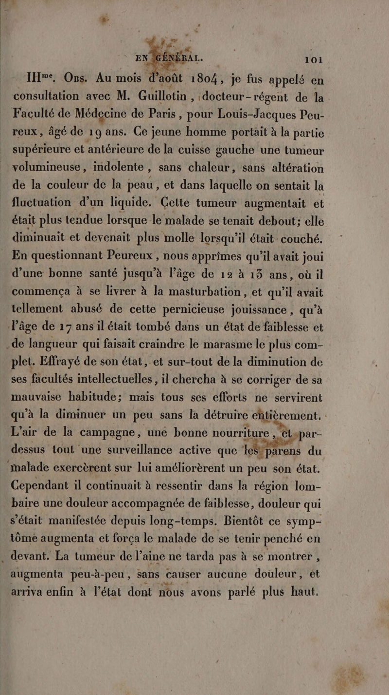 IHwe, Ons. Au mois d août 1804; Je fus appelé en Faculté de Médecine de Paris, pour Louis-Jacques Peu- reux, âgé de 19 ans. Ce jeune homme portait à la partie supérieure et antérieure de la cuisse gauche une tumeur volumineuse, indolente , sans chaleur, sans altération de la couleur de la peau , €t dans laquelle on sentait la fluctuation d’un liquide. Cette tumeur augmentait el était plus tendue lorsque le malade se tenait debout: elle diminuait et devenait plus molle lorsqu'il était couché. En questionnant Peureux , nous apprîmes qu'il avait joui d’une bonne santé jusqu’à l’âge de 12 à 13 ans, où il commença à se livrer à la masturbation, et qu'il avait tellement abusé de cette pernicieuse jouissance , qu’à l’âge de 17 ans il était tombé dans un état de faiblesse et .de langueur qui faisait craindre le marasme le plus com- plet. Effrayé de son état, et sur-tout de la diminution de ses facultés intellectuelles , il chercha à se corriger de sa mauvaise habitude; mais tous ses efforts ne servirent L'air de la campagne, une bonne nourriture , ts ppar- dessus tout une surveillance active que é vparens du malade exercèrent sur lui améliorèrent un peu son état. Cependant il continuait à ressentir dans la région lom- baire une douleur accompagnée de faiblesse, douleur qui s'était manifestée depuis long-temps. Bientôt ce symp- iômé augmenta et forca le malade de se tenir penché en _ devant. La tumeur de l’aine ne tarda pas à se montrer , augmenta peu- -à- -peu , sans causer aucune douleur, ét arriva enfin à l’état dont nous avons parlé plus haut.