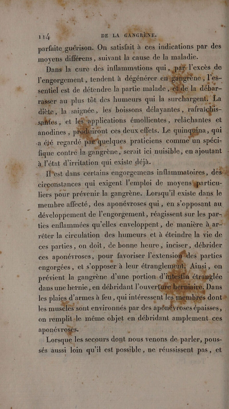 Ld > - LA go. + 3 Be lé parfaite g œuérison. On satisfait ? à ces indications par des moyens différens , suivant la cause de la maladie. Dans la cure des inflammations qui, paë l’excès de l’engorgement , tendent à dégénérer enigan o} seuiel est de détendre la partie malade ,#éBide, ; la débar- ‘rasser au plus tôt des humeurs qui la surchargent: La diète, la saignée, Îles boissons délayantes ,.r rafraiqhis- Mi et leS'applications émollientes , relâchantes et anodines , pfoduiront ces. deux effets. Le quinqi a, qui a jé regardé F pa Fquelques praticiens comme un spéci- ie contre la gangrène | serait ici nuisible, en ajoutant : à l’état d’irritation qui existe déjà. | {Pest dans cértains engorgemens inflammatoires, dés à circonstances qui exigent l'emploi de moyens gparticu- 1 liers pour prévenir la gangrène. Lorsqu'il existe dans le membre affecté, des aponévroses qui, en s’opposant au développement de l’engorgement, réagissent sur les par- ties enflammées qu’elles enveloppent, de manière à ar rêter la circulation des humeurs el à éteindre la vie de ces parties, on doit, de bonne heure, inciser, débrider ces RAA pour favoriser l'extensio des parties ent Ainsi, on 5e nemb les mu nt environnés par fs apônd roses épaisses y on D -le même objet en débridant amplement. ces L aponévrosés. Lorsque les secours dort nous venons de-parler, pous- sés aussi loin qu’il est possible, ne réussissent pas, et