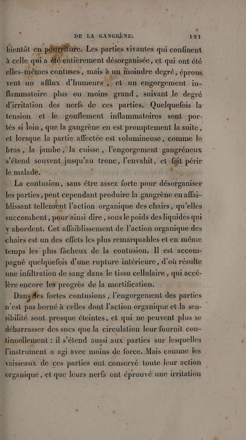 La DE LA GANGRÈNE. 121 æ. A , f tu sus +, RE Q L e bientôt en: pot e. Les parties vivantes qui confinent à celle qui à éié entièrement désorganisée, et qui ont été elles-mêmes contuses., mais à un Moindre degré ; éprous vent. un aftlux d'hunétir et un engorgement in- flammatoire plus ou moins grand, suivant le degré d'irritation des nerfs de ces parties. Quelquefois la tension et le .gonflement inflammatoires sont por- tés si loin, que la gangrène en est promptement la suite ÿ et lorsque la partie affectée est volumineuse , comme le bras , la jambe, la cuisse, l’engorgement gangréneux s'étend souvent jusqu’au tronc, l’envahit, et-fait périr le malade. : ; AT La contusion, sans être assez forte pour désorganiser les parties, peut cependant produire la gangrène en affai- blissant tellement l’action organique des chairs, qu’elles succombent, pour ainsi dire , sous le poids desliquides qui y abordent. Cet affaiblissement de l’action organique des chairs est un des effets les plus remarquables et en même temps les plus fâcheux de la contusion. Il est accom- . pagné quelquefois d’une rupture intérieure, d’où résulte une infiltration de sang dans le tissu cellulaire , qui accé- lère encore les progrès de la mortification. | Dançäes fortes contusions , l’engorgement des parties n’est pas borné à celles dont l’action organique et la sen- sibilité sont. presque éteintes, et qui ne peuvent plus se . débarrasser des sucs que la circulation leur fournit con- tinuellement : il s'étend aussi aux parties sur lesquelles l'instrument a agi avec moins de force. Mais comme les vaisseaux de ces parlies ont conservé Loute leur action organique , et que leurs nerfs ont éprouvé une irritation