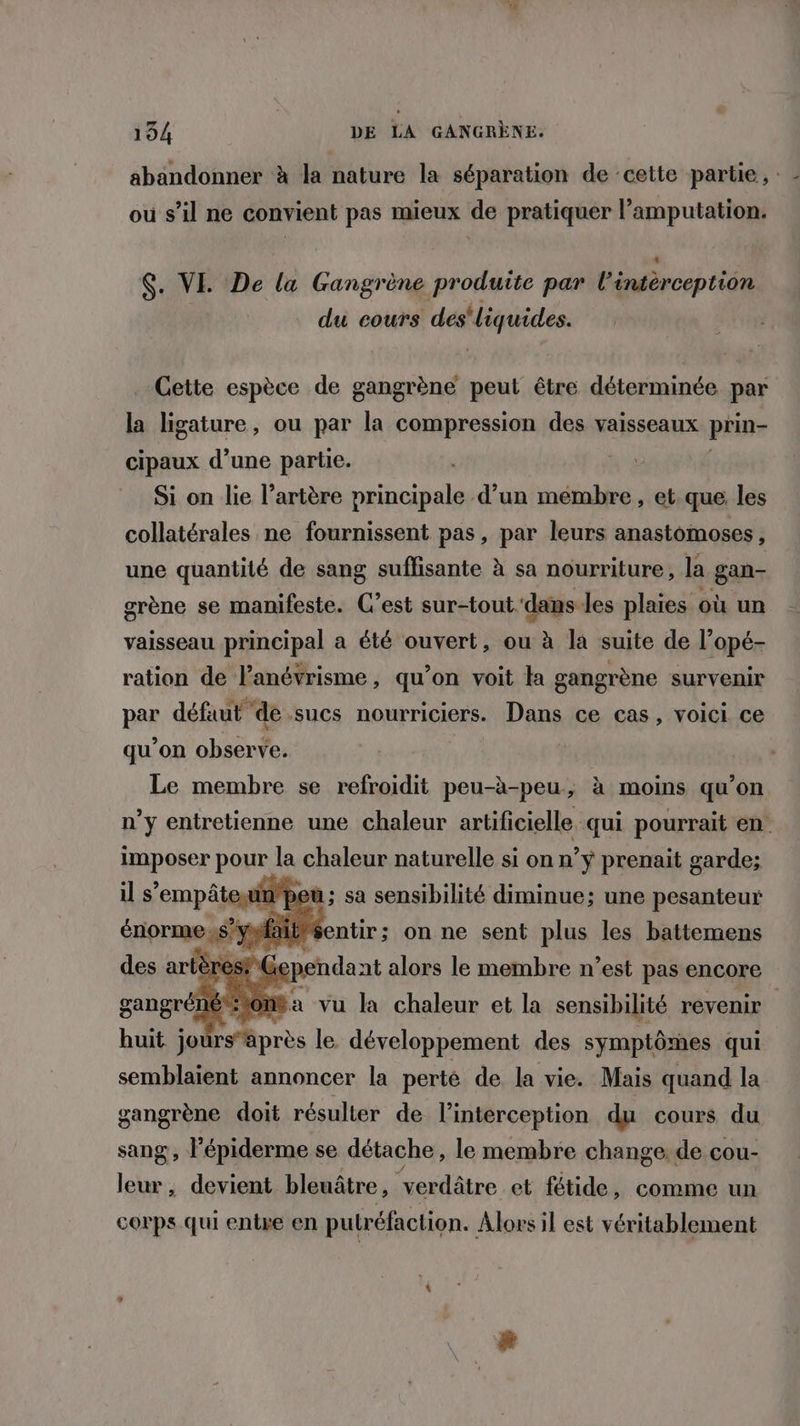 abandonner à la nature la séparation de cette partie, où s’il ne convient pas mieux de pratiquer l’amputation. $. VE De la Gangrène produite par l'éntérceptiôn du cours des'liquides. Cette espèce de gangrène peut être déterminée par la ligature, ou par la compression des vaisseaux prin- cipaux d’une partie. | Si on lie l'artère principale d’un mémbre, et que les collatérales ne fournissent pas, par leurs anastomoses , une quantité de sang suffisante à sa nourriture, la gan- grène se manifeste. C’est sur-tout dans les plaies où un vaisseau principal a été ouvert, ou à la suite de l’opé- ration de l’anévrisme, qu'on voit la gangrène survenir par défaut de .-sucs nourriciers. Dans ce cas, voici ce qu’on observe. Le membre se refroidit peu-à-peu, à moins qu’on n’y entretienne une chaleur artificielle qui pourrait en imposer pour la chaleur naturelle si on n’y prenait garde; il s'empâteun’pet 3 sa à sensibilité diminue; une pesanteur aitéentir; on ne sent plus les battemens Ge pendant alors le membre n’est pas encore tomba vu la chaleur et la sensibilité revenir huit sonrlpres le développement des symptômes qui semblaient annoncer la perté de la vie. Mais quand la gangrène doit résulter de l’interception du cours du sang, l’épiderme se détache , le membre change. de cou- leur, devient bleuâtre , “verdâtre et fétide, comme un corps qui entre en putréfaction. Alors il est véritablement
