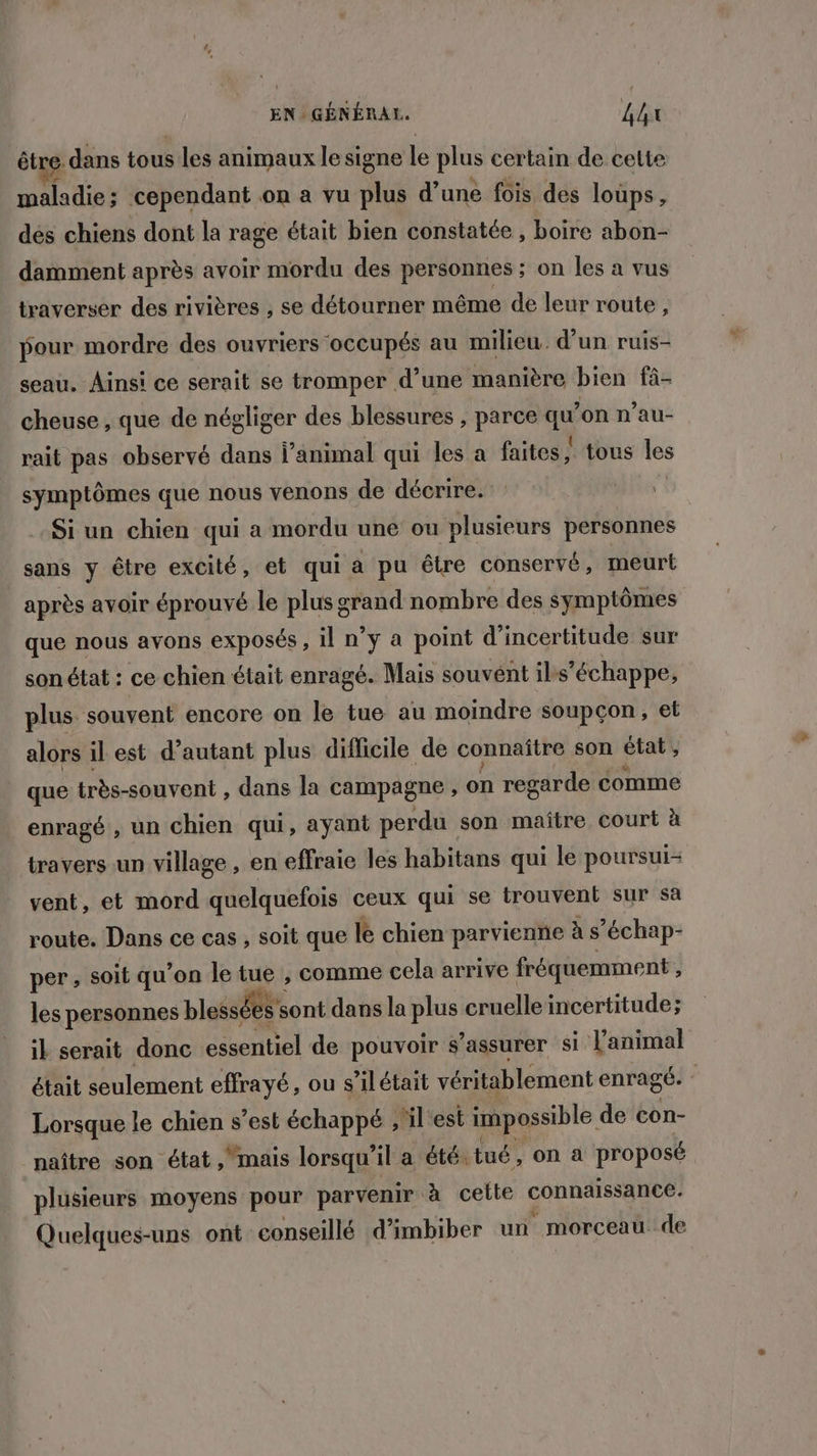 EN GÉNÉRAL. Lhx être. dans tous les animaux le signe le plus certain de cette maladie ; cependant on a vu plus d’une fois des loups, des chiens dont la rage était bien constatée , boire abon- damment après avoir mordu des personnes ; on les à vus traverser des rivières , se détourner même de leur route, pour mordre des ouvriers occupés au milieu. d’un ruis- seau. Ainsi ce serait se tromper d’une manière bien fà- cheuse , que de négliger des blessures , parce qu’on n’au- rait pas observé dans l'animal qui les a faites | tous les symptômes que nous venons de décrire. -Si un chien qui a mordu une ou plusieurs personnes sans y être excité, et qui a pu être conservé, meurt après avoir éprouvé le plus grand nombre des symptômes que nous avons exposés, il n’y a point d'incertitude sur son état : ce chien était enragé. Mais souvent ils échappe, plus. souvent encore on le tue au moindre soupçon, et alors il est d’autant plus difficile de connaître son état , que très-souvent , dans la campagne , on regarde comme enragé , un chien qui, ayant perdu son maître court à travers un village , en effraie les habitans qui le poursui- vent, et mord quelquefois ceux qui se trouvent sur sa route. Dans ce cas , soit que lé chien parvienne à s’échap- per, soit qu’on le tue , comme cela arrive fréquemment , les personnes blessées s sont dans la plus cruelle incertitude; il serait donc essentiel de pouvoir s'assurer Si Tanimal était seulement effrayé, ou s’ilétait véritablement enragé | Lorsque le chien s est échappé ,'il est impossible de con- naître son état mais lorsqu'il a été tué , on à proposé plusieurs moyens pour parvenir à cette connaissance. Quelques-uns ont conseillé d’imbiber un morceau de