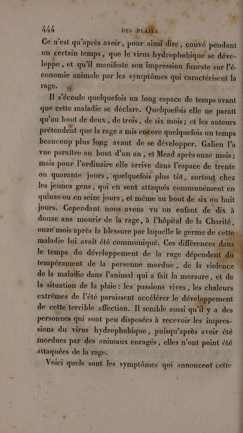 k 444 DES ru. Ge n’est qu'après avoir, Hour ainsi di ire , couvé pendant un certain temps, que le virus hydrophobique se déve- conomie animale par les symptômes qui caractérisent la rage. : jh | que cette maladie se déclare. Qucluefois elle ne paraît qu'au sé de deux, de trois, de six mois; et les auteurs prétendent que la rage a mis en@ore quelquefois un temps beaucoup plus long avant de se développer. Galien l’a vue paraître au bout d’un an , et Mead après onze mois ; les jeunes gens, qui eh sont attaqués communément en quinze ou en seize jours , et même au bout de six ou huit jours. Ceperdant nous.avons vu un enfant de dix à douze ans mourir de la rage, à l'hôpital de la Charité, de la maladie dans l'animal qui a fait la morsure , et de la Situation de la plaie: les passions vives, les chaleurs extrêmes de l’été paraissent accélérer le dévelo pement de celte terrible affection. Il semble aussi qu’ il y a des personnes qui sont peu disposées à recevoir les impres- sions du virus hydrophobique, puisqu’après avoir été mordues par des animaux enragés, elles n’ont point été altaquées de la rage. Voici quels sont les symptômes « qui annoncent celte \ tee cadéiten etat sms ih ed ES