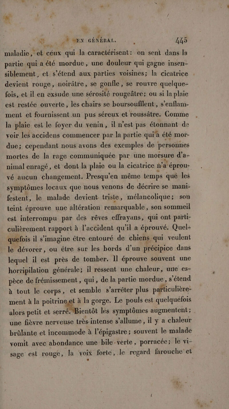 “  f: di ét ,% MEN GÉNÉRAL. : 445 maladie, et céux qui la caractérisent: on sent dans ls partie qui a été mordue, une douleur qui gagne insen- siblement, et s’étend aux parties voisines; la cicatrice devient rouge, noirâtre, se gonfle, se rouvre quelque- fois, et il en exsude une sérosité rougeâtre; ou si la plaie est restée ouverte, les chairs se boursoufllent, s’enflam- ment et fournissent .un pus séreux et roussâtre. Comme la plaie esi le foyer du venin, il n’est pas étonnant de voir les accidens commencer par la partie qui a été mor- due; cependant nous avons des exemples de personnes mortes de la rage communiquée par une morsure d’a- nimal enragé, et dont la plaie ou la cicatrice d'a Léprou- vé aucun changement. Presqu’en même temps qué les symptômes locaux que nous venons de décrire se mani- festent, le malade devient triste , mélancolique; sou teint éprouve une altération remarquable, son sommeil est interrompu par des rêves effrayans, qui ont parti- culièrement rapport à l'accident qu’il a éprouvé. Quel- quefois il s’imagine être entouré de chiens. qui veulent le dévorer, ou être sur les bords d’un précipice dans lequel il est près de tomber. Il éprouve souvent une horripilation générale; il ressent une chaleur, une es- pèce de frémissement , qui, de la partie mordue , s'étend à tout le corps, et semble s’arrêter plus païticulière- ment à la poitrineget à la gorge. Le pouls est quelquéfois alors petit et a lés symptômes augmentent ; une fièvre nerveuse très- intense s'allume, il y a chaleur brûlante et incommode à l’épigastre ; souvent le malade vomit avec abondance une bile: verte, porracée; le vi- sage est rouge, la ‘voix forte, le regard farouche et