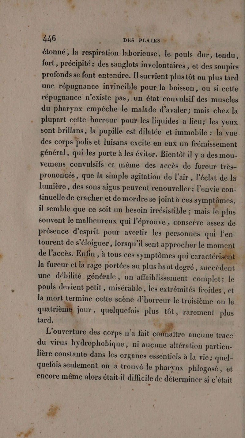 FE à étonné, la respiration laborieuse, le pouls dur, tendu, fort, précipité; des sanglots involontaires , et des soupirs profonds se font entendre. Il survient plus tôt ou plus tard une répugnance invincible pour la boisson, ou si celte répugnance n'existe pas, un état convulsif des muscles du pharynx empêche le malade d’avaler: mais chez la plupart cette horreur pour les liquides a lieu; les yeux sont brillans, la pupille est dilatée et immobile : la vue des corps polis et luisans excite en eux un frémissement général, qui les porte à les éviter. Bientôt il y a des mou- vemens convulsifs et même des accès de fureur très- prononcés, que la simple agitation de l’air , l'éclat de 4 lumière , des sons aigus peuvent renouveller: l'envie con- tinuelle de cracher et de mordre se joint à ces symptômes, il semble que ce soit un besoin irrésistible : mais le plus souvent le malheureux qui l’éprouve , conserve assez de présence d'esprit. pour avertir les personnes qui l’en- tourent de s'éloigner, lorsqu'il sent approcher le moment de l’accès. Enfin , à tous ces symptômes qui caractérisent une débilité générale , un affaiblissement complet; le pouls devient pelit, misérable , les extrémités froides , et la mort termine celte scène d’horreur le troisième ou le quatrième, jour, quelquefois plus tôt, rarement plus tard, 1 L'ouverture des corps n’a fait contre aucune trace du virus hydrophobique, ni aucune altération particu- lière constante dans les organes essentiels à la vie; quel- quefois seulement on a trouvé le pharynx phlogosé, et