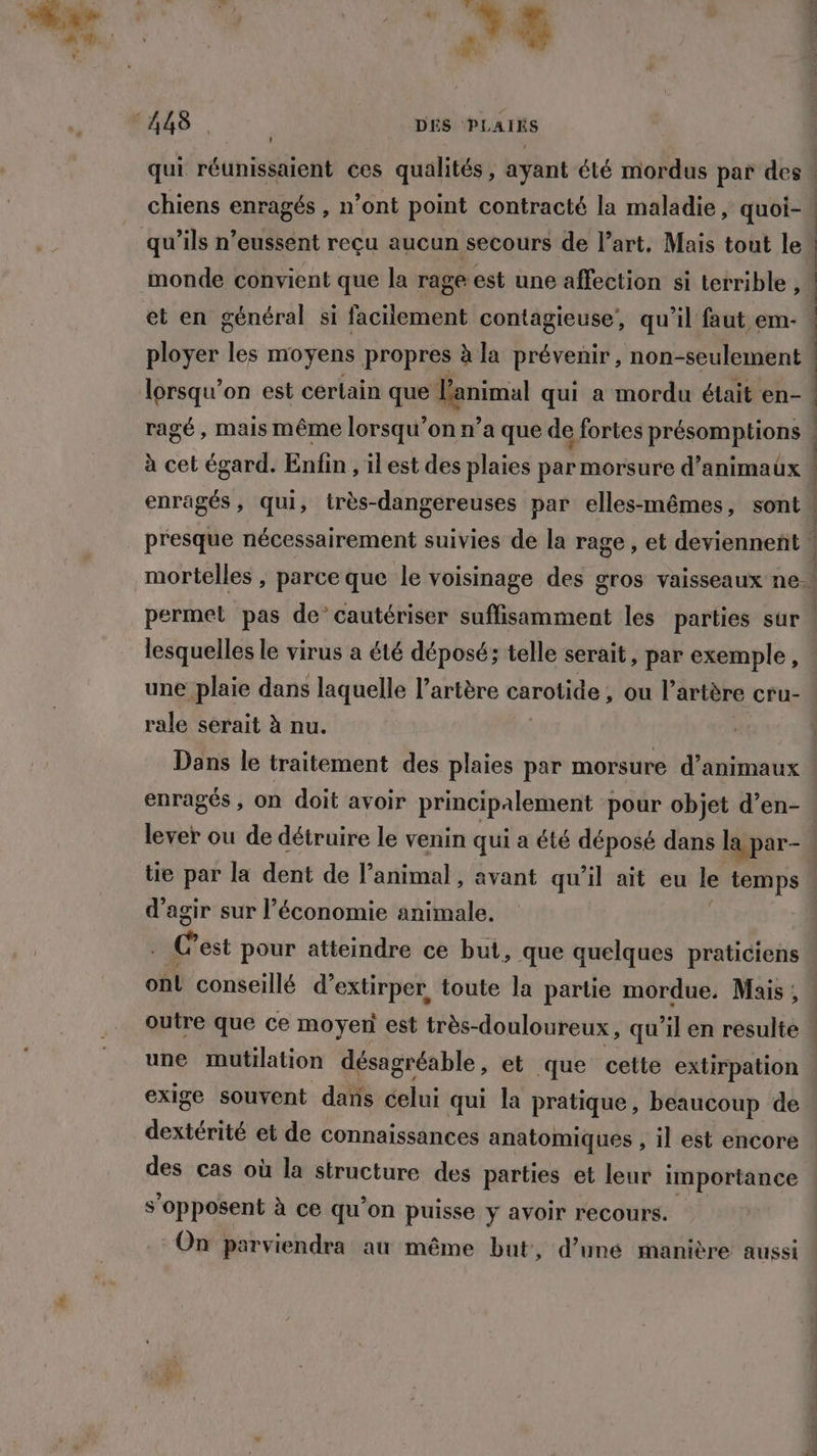 we DE ! qui réunissaient ces qualités, ayant été mordus par des chiens enragés , n’ont point contracté la maladie, quoi- monde convient que la rage est une affection si terrible, et en général si facilement contagieuse, qu’il faut em- ployer les moyens propres à la prévenir, non-seulement lorsqu'on est certain que Tenimal qui a mordu était en- ragé, mais même lorsqu'on n’a que de fortes présomptions enragés, qui, très-dangereuses par elles-mêmes, sont lesquelles le virus a été déposé; telle serait, par exemple, rale serait à nu. enragés , on doit avoir principalement pour objet d’en- d'agir sur l’économie animale. “, est pour atteindre ce but, que quelques praticiens onl conseillé d° extirper, toute la partie mordue. Mais; une mutilation désagréable, et que cette extirpation exige souvent dans celui qui la pratique, beaucoup de dchénte et de connaissances anatomiques , il est encore des cas où la structure des parties et leur importance s'opposent à ce qu'on puisse y avoir recours. On parviendra au même but, d’une manière aussi