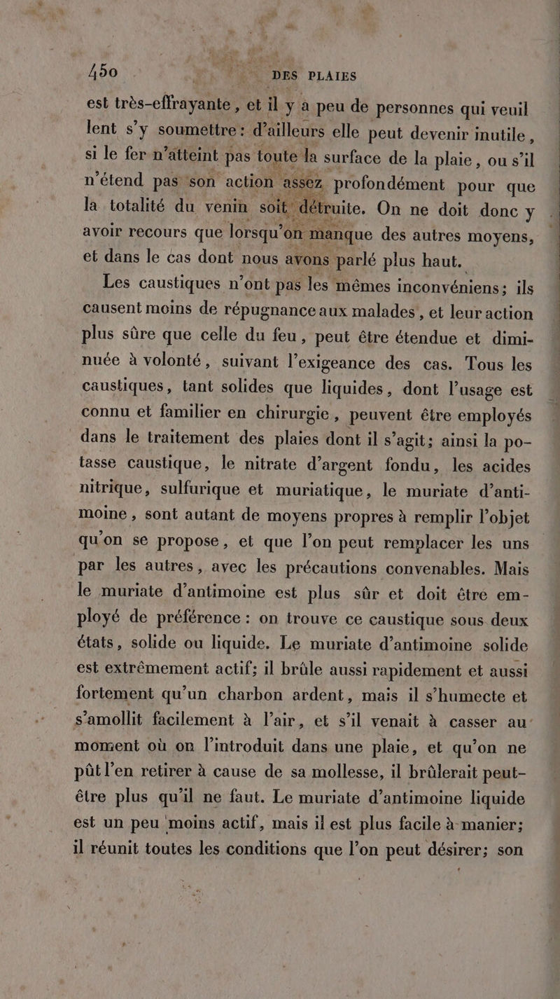 est très-eflrayante, et il + à peu de personnes qui veuil lent s’y soumettre: d ailleurs elle peut devenir inutile, si le fer n “atteint pas toute le surface de la plaie, ou s’il n’étend PA son ans avoir recours que pas on manque des autres moyens, et dans le cas dont nous avons parlé plus haut. Les caustiques n’ont pas les mêmes inconvéniens: ils causent moins de répugnance aux malades, et leur action plus sûre que celle du feu, peut être étendue et dimi- nuée à volonté, suivant l’exigeance des cas. Tous les caustiques, tant solides que liquides, dont l'usage est connu et familier en chirurgie, peuvent être employés dans le traitement des plaies dont il s’agit; ainsi la po- tasse caustique, le nitrate d'argent fondu, les acides nitrique, sulfurique et muriatique, le muriate d’anti- moine , sont autant de moyens propres à remplir l’objet qu'on se propose, et que l’on peut remplacer les uns par les autres, avec les précautions convenables. Mais le muriate d’antimoine est plus sûr et doit être em- ployé de préférence : on trouve ce caustique sous deux états, solide ou liquide, Le muriate d’antimoine solide est extrêmement actif; il brûle aussi rapidement et aussi fortement qu’un charbon ardent, mais il s’humecte et moment où on l'introduit dans une plaie, et qu’on ne pôt l'en retirer à cause de sa mollesse, il brûlerait peut- être plus qu'il ne faut. Le muriate d’antimoine liquide est un peu moins actif, mais il est plus facile à manier; il réunit toutes les conditions que l’on peut désirer; son Sn a M jte Lin“