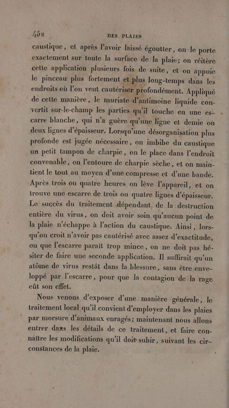 caustique , et après lavoir laissé égoutter, on le porte exactement sur toute la surface de la plaie; on réitère cetie application plusieurs fois de suite, et on appuie je pinceau plus fortement et plus long-temps dans les endroits où l’on veut cautérisér profondément. Appliqué de cette manière, le muriate d’antimoine liquide con- vertit sur-le-champ les parties qu’il touche en une es- carre blanche, qui n’a guère qu’une ligne et demie où deux lignes d'épaisseur. Lorsqu'une désorganisation plus profonde est jugée nécessaire, on imbibe du caustique un petit tampon de charpie, on le place dans l’endroit convenable, on l’entoure de charpie sèche, et on main- tient le tout au moyen d’une compresse et d’une bande. Après trois ou quatre heures on lève l'appareil, et on trouve une escarre de irois ou quatre lignes d'épaisseur. Le succès du traitement dépendant, de la destruction entière du virus, on doit avoir soin qu'aucun point de la plaie n'échappe à l’action du caustique. Ainsi , lors- qu'on croit n'avoir pas cautérisé avec assez d’exactitude, ou que l’escarre paraît trop mince, on ne doit pas hé- siter de faire une seconde application. Il suffirait qu'un atôme de virus restât dans la blessure, sans être enve- loppé par l’escarre, pour que la contagion de la rage eût son effet. Nous venons d’exposer d’une manière générale, le traitement local qu’il convient d’employer dans les plaies par morsure d'animaux enragés; maintenant nous ällons entrer daes les détails de ce traitement, et faire con- naître les modifications qu'il doit subir, suivant les cir- constances de la plaie.