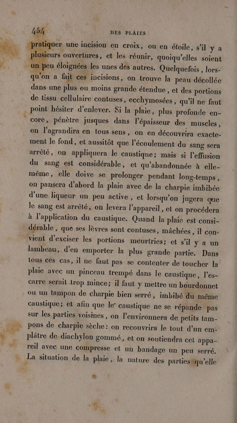 DES PLAÏIÉS #7 ner D usieurs ouvertures, et les réunir, quoiqu’elles soient un peu éloignées les unes des autres. Quelquefois , lors- qu'on a fait ces incisions, on trouve la peau décollée dans une plus ou moins grande étendue » et des portions de tissu cellulaire contuses, ecch rmosées , qu'il ne faut q core, pénètre jusques dans l'épaisseur des muscles , on l’agrandira en tous sens, on en découvrira exacte- ment le fond, et aussitôt que l’écoulement du sang sera arrêté, on appliquera le caustique; mais si l’effusion du sang est considérable, et qu’abandonnée à elle- même, elle doive se prolonger pendant long-temps, on pansera d’abord la plaie avec de la charpie imbibée d'une liqueur un peu active, et lorsqu'on jugera que le sang est arrêté, on levera l'appareil , et on procédera à l'application du caustique. Quand la plaie est consi- vient d’exciser les portions méurtries: et s’il ÿ a un lambeau, d’en emporter la plus grande partie. Dans plaie avec un pinceau trempé dans le caustique, l’es- carre serait trop mince; il faut y mettre un bourdonnet où un tampon de charpie bien serré, imbibé du même caustique; et afin que le’ caustique ne se répande pas sur les parties voismes , on l’environnera de petits tam- pons de charpie sèche: on recouvrira le tout d’un em- plâtre de diachylon gommé, et on soutiendra cet appa- reil avec une compresse et un bandage un peu serré. La situation de la plaie, la nature des parties qu’elle £.