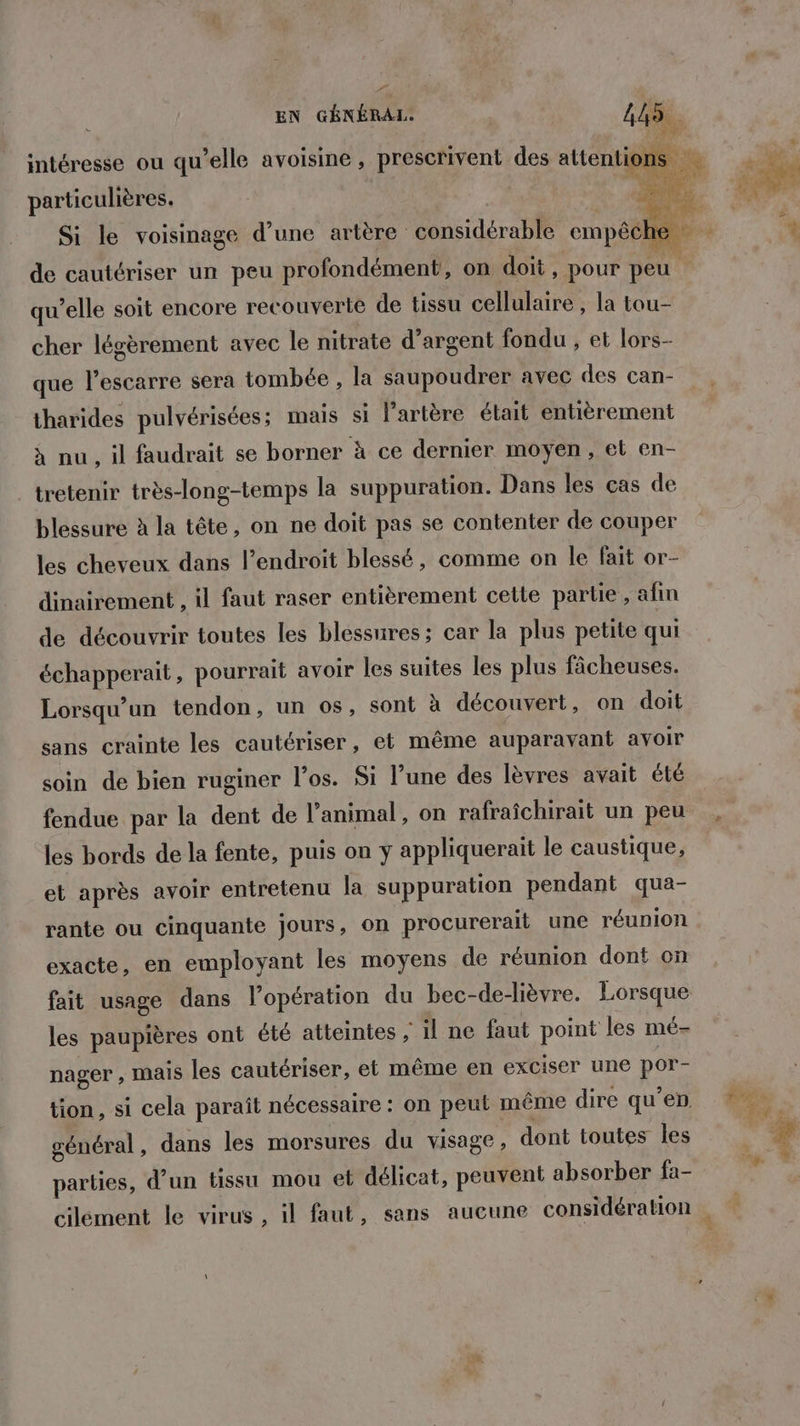 intéresse ou qu’elle avoisine , prescrivent des attentions * particulières. Si le voisinage d’une artère considérable empêche | + de cautériser un peu profondément, on doit, pour peu qu’elle soit encore recouverte de tissu cellulaire, la tou- cher légèrement avec le nitrate d’argent fondu , et lors- que l’escarre sera tombée , la saupoudrer avec des can- tharides pulvérisées ; mais si l'artère était entièrement à nu , il faudrait se borner à ce dernier moyen, et en- _tretenir très-long-temps la suppuration. Dans les cas de blessure à la tête, on ne doit pas se contenter de couper les cheveux dans l’endroit blessé, comme on le fait or- dinairement , il faut raser entièrement cette partie, afin de découvrir toutes les blessures; car la plus petite qui échapperait, pourrait avoir les suites les plus fâcheuses. Lorsqu'un tendon, un os, sont à découvert, on doit sans crainte les cautériser, et même auparavant avoir soin de bien ruginer l'os. Si l’une des lèvres avait été fendue par la dent de l’animal, on rafraîchirait un peu les bords de la fente, puis on y appliquerait le caustique, et après avoir entretenu la suppuration pendant qua- rante ou cinquante jours, on procurerait une réunion exacte, en employant les moyens de réunion dont on fait usage dans lopération du bec-de-lièvre. Lorsque les paupières ont été atteintes , il ne faut point les mé- nager , mais les cautériser, et même en exciser une por- tion, si cela paraît nécessaire : on peut même dire qu'en général, dans les morsures du visage, dont toutes les  à parties, d’un tissu mou et délicat, peuvent absorber fa- cilément le virus, il faut, sans aucune considération