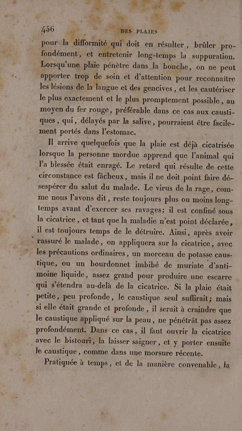 La PONT Fi RE E de Le PR. 490 | nt “Mes à pour la diflormité qui “doit en résulter, brûler pro- fondément, et entretenir Jong-temps la suppuration. Lorsqu’ une plaie pénètre dans la bouche, on ne peut apporter trop de soin et d’attention pour reconnaître les lésions de la Mogue et des gencives , et les cautériser le plus exactement et le plus promptement possible , au moyen du fer rouge, préférable dans ce cas aux causti- ques , qui, délayés par la salive, pourraient être facile- ment portés dans l’estomac. Il arrive quelquefois que la plaie est déjà cicatrisée lorsque la personne mordue apprend que l'animal qui Pa blessée était enragé. Le retard qui résulte de cette circonstance est fâcheux, mais il ne doit point faire dé- sespérer du salut du malade. Le virus de la rage, COM- me nous l’avons dit, reste toujours plus ou moins long- temps avant d'exercer ses ravages; il est confiné sous la cicatrice , et tant que la maladie n’est point déclarée, il est toujours temps de le détruire. Ainsi, après avoir ° rassuré le malade, on appliquera sur la cicatrice, avec les précautions ordinaires, un morceau de potasse caus- tique, ou un bourdonnet imbibé de muriate d’anti- moine liquide, assez grand pour produire une escarre qui s’étendra au-delà de la cicatrice. Si la plaie était petite, peu profonde, le caustique seul suflirait; mais si elle était grande et profonde , il serait à craindre que le caustique appliqué sur la peau, ne pénétrât pas assez profondément. Dans ce cas, il faut ouvrir la cicatrice avec le bistouri, la laisser saigner , et y porter ensuite le caustique, comme dans une morsure récente. Pratiquée à à temps, et de la manière convenable, la