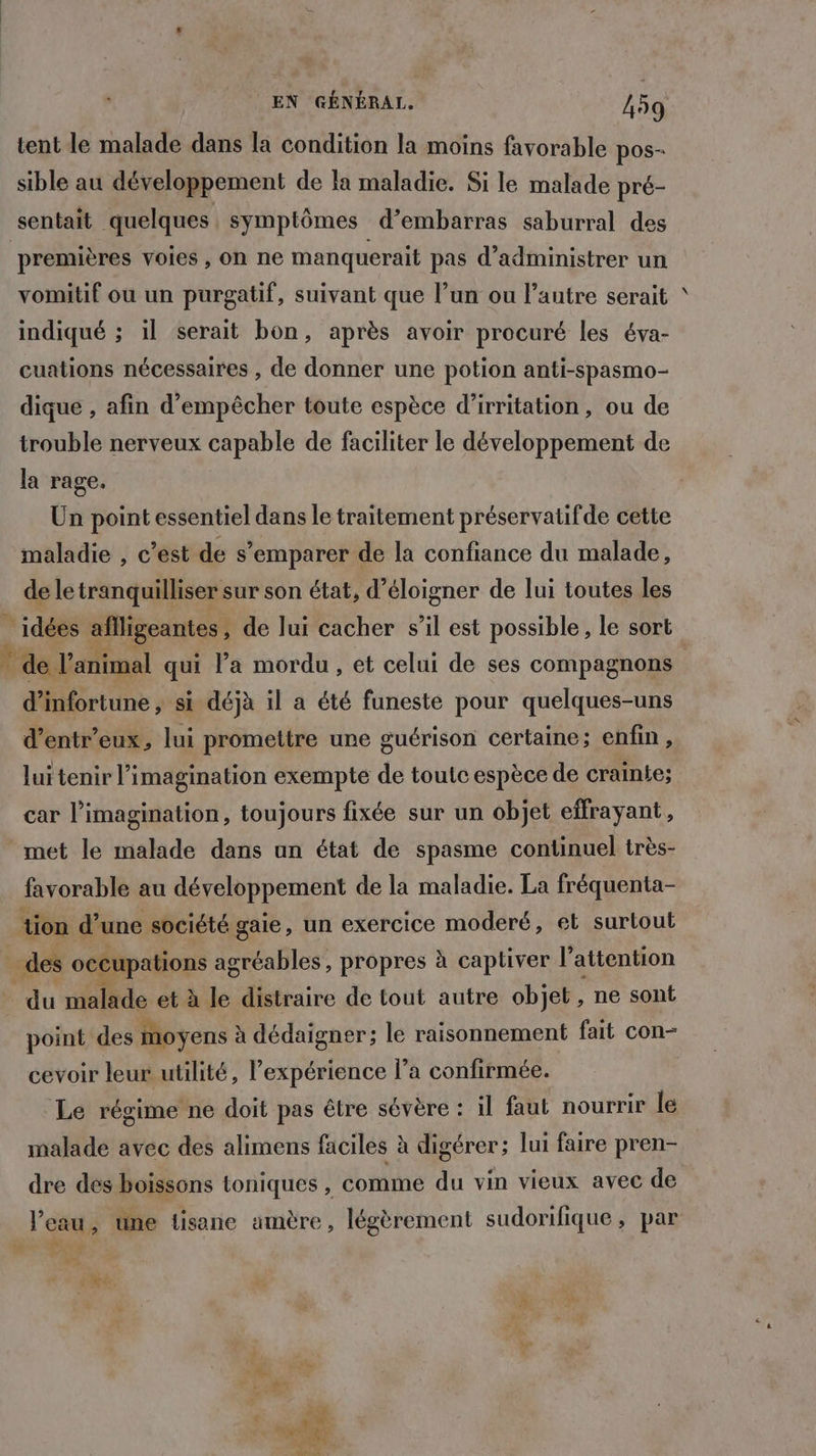 tent le malade dans la condition la moins favorable pos- sible au développement de la maladie. Si le malade pré- sentait quelques, symptômes d’embarras saburral des premières voies, on ne manquerait pas d’administrer un vomitif ou un purgatif, suivant que l’un ou l’autre serait indiqué ; il serait bon, après avoir procuré les éva- cuations nécessaires , de donner une potion anti-spasmo- dique , afin d'empêcher toute espèce d’irritation, ou de trouble nerveux capable de faciliter le développement de la rage. Un point essentiel dans le traitement préservatifde cette maladie , c’est de s'emparer de la confiance du malade, de le tranquilliser sur son état, d’éloigner de lui toutes les idées aflligeantes, de lui cacher s’il est possible , le sort © de l'animal qui la mordu, et celui de ses compagnons d’infortune , si déjà il a été funeste pour quelques-uns d’entr’eux, lui promettre une guérison certaine; enfin, lui tenir l'imagination exempte de toutc espèce de crainte; car l'imagination, toujours fixée sur un objet effrayant, met le malade dans an état de spasme continuel très- favorable au développement de la maladie. La fréquenta- tion d’une société gaie, un exercice moderé, et surtout des occupations agréables, propres à captiver l'attention du malade et à le distraire de tout autre objet, ne sont point des moyens à dédaigner; le raisonnement fait con- cevoir leur utilité, l'expérience l’a confirmée. Le régime ne doit pas être sévère : il faut nourrir le malade avec des alimens faciles à digérer; lui faire pren- dre dés boissons toniques , comme du vin vieux avec de l’eau, une tisane amère, légèrement sudorifique , par Z EAU à