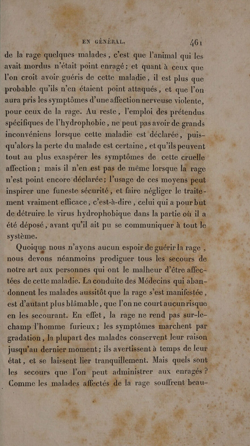 AE EN GÉNÉRAL. A de la rage quelques malades , c’est que l'animal qui les avait mordus n’était point enragé; et quant à ceux que l’on croit avoir guéris de cette maladie, il est plus que probable qu’ils n’en étaient point attaqués, et que l’on aura pris les symptômes d’une affection nerveuse violente, pour ceux de la rage. Au reste, l’emploi des prétendus spécifiques de l'hydrophobie , ne peut pas avoir de grands inconvéniens lorsque cette maladie est déclarée, puis- tout au plus exaspérer les symptômes de cette cruelle affection; mais il n’en est pas de même lorsque la rage n’est point encore déclarée; l’usage de ces moyens peut ment vraiment eflicace, c’est-à-dire , celui qui a pour but système. Quoique nous n’ayons aucun espoir de guérir la rage ; nous fr dt néanmoins prodiguer tous les secours de notre art aux personnes qui ont le malheur d’être alfec- tées de cette maladie. La conduite des Médecins qui aban- * donnent les malades aussitôt que la rage s’est manifestée, est d'autant plus blâmable, que l’on ne court aucunrisque en les secourant. En effet, la rage ne rend pas sur-le- gradation ,.la plupart des malades conservent leur raison jusqu’au dernier moment; ils avertissent à temps de leur Comme les malades affectés de la rage souffrent beau-
