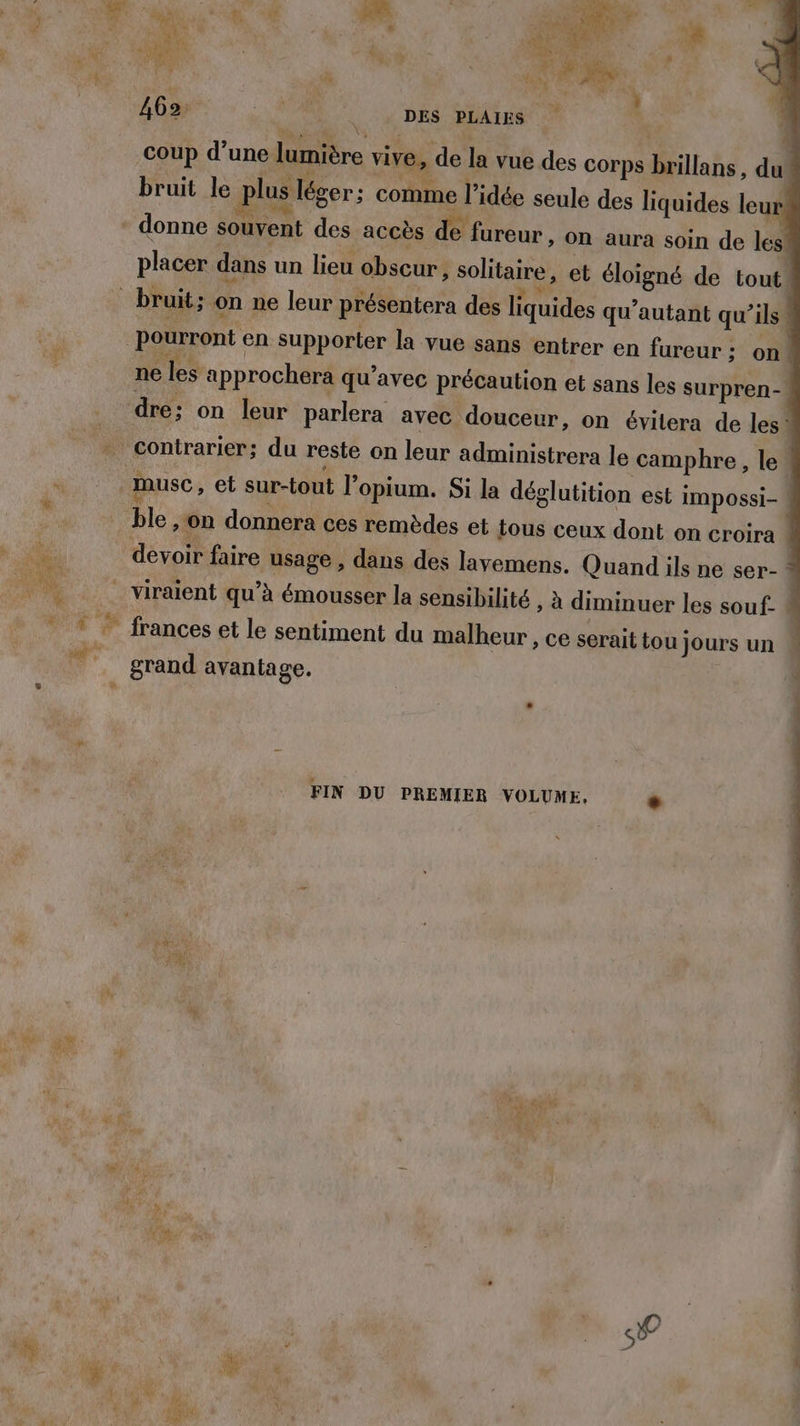 FN  De NT de ei L 0 ER | PRO PR ë # | : L « 4 # Ÿ 462: He h DES PLAIES coup d’une lumière vive, de la vue des corps brillans, du’ bruit le lus léger ; comme l’idée seule des liquides leur - donne souvent des accès de fureur, On aura soin de les! placer dans un lieu obscur, solitaire h et éloigné de tout bruit; on ne leur présentera des liquides qu'autant qu’ils pourront en supporter la vue sans entrer en fureur ; on ne les approchera qu'avec précaution et sans les surpren-° dre: on leur parlera avec douceur, on évitera de les: musC, et sur-tout l’opium. Si la déglutition est impossi- { ble , on donnera ces remèdes et tous ceux dont on croira devoir faire usage , dans des lavemens. Quandils ne ser- * _ viraient qu’à émousser la sensibilité , à diminuer les souf- FIN DU PREMIER VOLUME, .