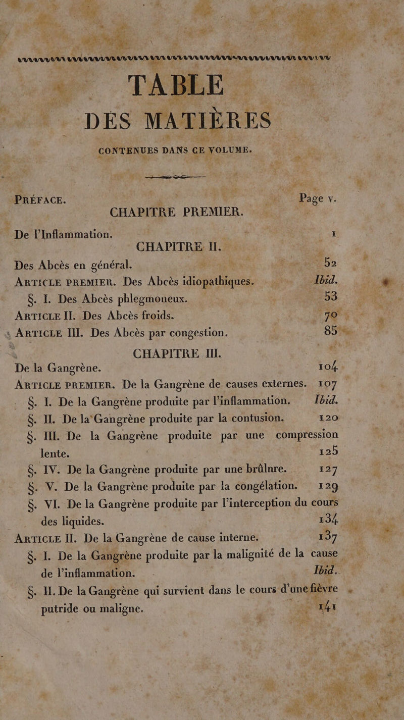 7 +... Fr SF r 1 ? | Lt 1 : x Li F Le * d < , if L LA D TN ; arm aveu Wear bb he à NOTE DES MATIÈRES CONTENUES DANS GE joue. 1 Bois “ 1 PRÉFACE. | Ve bre, CHAPITRE PREMIER. “4 Épe l’Inflammation. ï CHAPITRE II. . Des Abcès en général. Ne 0 7 Ra Ne De s) ARTICLE PREMIER. Des Abcès idiopathiques. Ibid. 7 $. I. Des Abcès phlegmoneux. 53 A ARTICLE Il. Des Abcès froids. (+ TS x : ARTICLE II. Des Abcès par congestion. rs *- à CHAPITRE. IL. De la Gangrène. 104 ARTICLE PREMIER. De la Gangrène de causes externes. 107 $. I. De la Gangrène produite par linflammation. Ibid. $. IL De la Gangrène produite par la contusion. 120 $. IL De la Gangrène produite par une compression lente. 125 $&amp;. IV. De la Gangrène produite par une brüûlnre. 127 $. V. De la Gangrène produite par la congélation. 129 $. VI. De la Gangrène produite par l’interception du cours des liquides. 134 dat ARTICLE Il. De la Gangrène de cause interne. 137 ; me $. I. De la Gangrène produite par la malignité de la cause de l'inflammation. . Ibid. $. IH. De la Gangrène qui survient dans le cours d’une fièvre * putride ou maligne. er 141