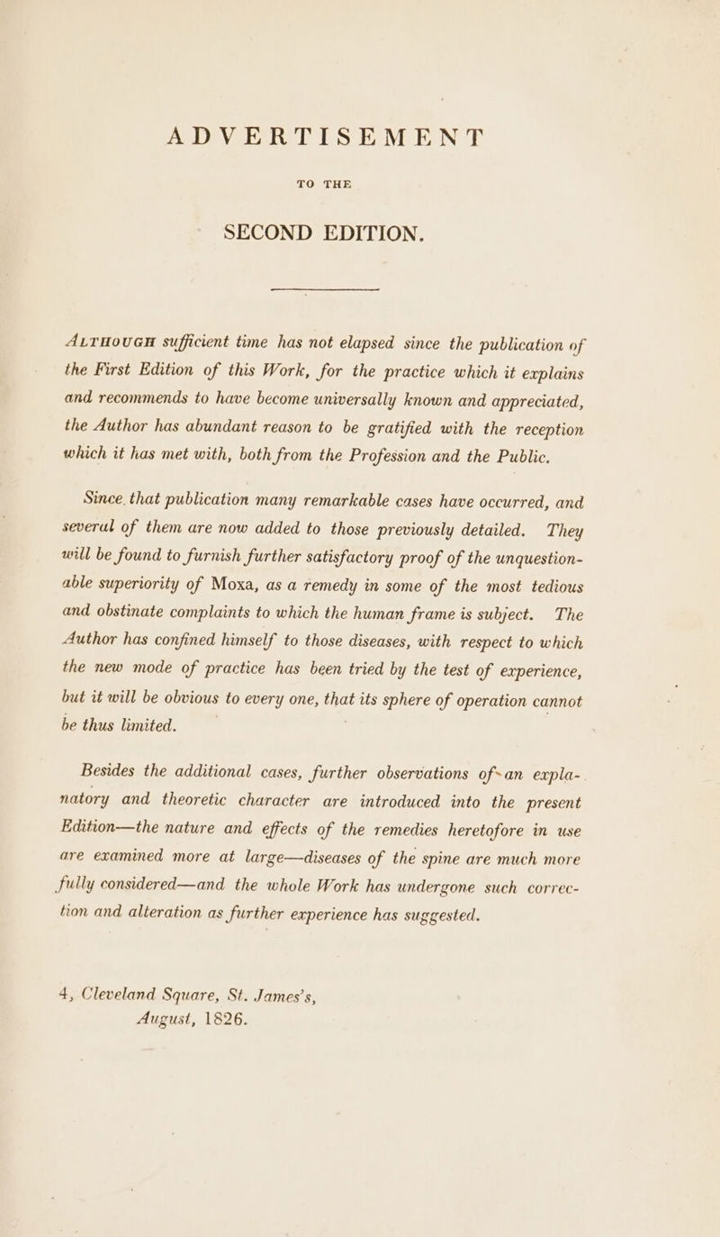 ADVERTISEMENT TO THE SECOND EDITION. ALTHOUGH sufficient time has not elapsed since the publication of the First Edition of this Work, for the practice which it explains and recommends to have become universally known and appreciated, the Author has abundant reason to be gratified with the reception which it has met with, both from the Profession and the Public. Since. that publication many remarkable cases have occurred, and several of them are now added to those previously detailed. They will be found to furnish further satisfactory proof of the unquestion- able superiority of Moxa, as a remedy in some of the most tedious and obstinate complaints to which the human frame is subject. The Author has confined himself to those diseases, with respect to which the new mode of practice has been tried by the test of experience, but it will be obvious to every one, that its sphere of operation cannot be thus limited. Besides the additional cases, further observations ofan expla-. natory and theoretic character are introduced into the present Edition—the nature and effects of the remedies heretofore in use are examined more at large—diseases of the spine are much more fully considered—and the whole Work has undergone such correc- tion and alteration as further experience has suggested. 4, Cleveland Square, St. James’s, August, 1826.