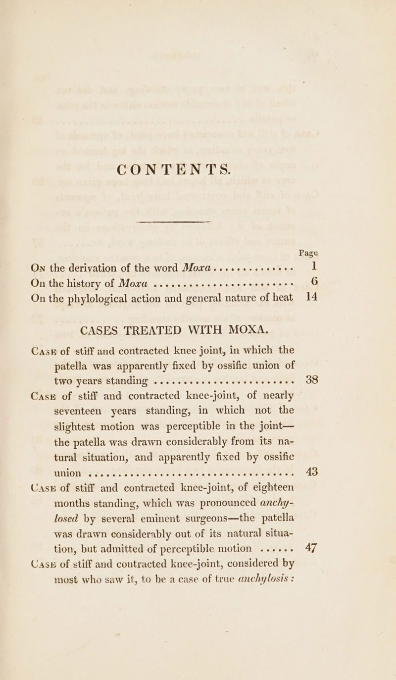 CONTENTS. On the derivation of the word Mord.....+..see0es On the history of Mora .......+.- es ane alae elec * On the phylological action and general nature of heat CASES TREATED WITH MOXA. Cask of stiff and contracted knee joint, in which the patella was apparently fixed by ossific union of two years Standing .....ceeeeseeces ro VR 38 seventeen years standing, in which not the slightest motion was perceptible in the joint— the patella was drawn considerably from its na- tural situation, and apparently fixed by ossific MMNLOn 8s 22. ee PcG Waka tut A ee Pi Cask of stiff and contracted knee-joint, of eighteen months standing, which was pronounced anchy- losed by several eminent surgeons—the patella was drawn considerably out of its natural situa- tion, but admitted of perceptible motion ...... Casu of stiff and contracted knee-joint, considered by most who saw it, to be a case of true anchylosis : 43 a7)