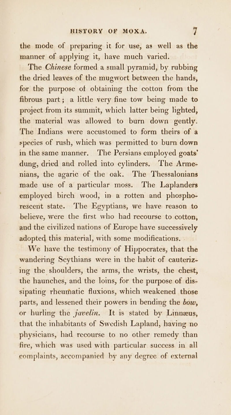 the mode of preparing it for use, as well as the manner of applying it, have much varied. The Chinese formed a small pyramid, by rubbing the dried leaves of the mugwort between the hands, for the purpose of obtaining the cotton from the fibrous part; a little very fine tow being made to project from its summit, which latter being lighted, the material was allowed to burn down gently. The Indians were accustomed to form theirs of a species of rush, which was permitted to burn down in the same manner. ‘The Persians employed goats’ dung, dried and rolled into cylinders. The Arme- nians, the agaric of the oak. The Thessalonians made use of a particular moss. The Laplanders employed birch wood, in a rotten and phospho- rescent state. The Egyptians, we have reason to believe, were the first who had recourse to cotton, and the civilized nations of Europe have successively adopted this material, with some modifications. We have the testimony of Hippocrates, that the wandering Scythians were in the habit of cauteriz- ing the shoulders, the arms, the wrists, the chest, the haunches, and the loins, for the purpose of dis- sipating rheumatic fluxions, which weakened those parts, and lessened their powers in bending the bow, or hurling the javelin. It is stated by Linneus, that the inhabitants of Swedish Lapland, having no physicians, had recourse to no other remedy than fire, which was used with particular success in all complaints, accompanied by any degree of external