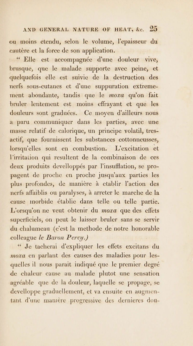 ou moins etendu, selon le volume, lepaisseur du cautere et la force de son application. “ Elle est accompagnée d'une douleur vive, brusque, que le malade supporte avec peine, et quelquefois elle est suivie de la destruction des nerfs sous-cutanes et d’une suppuration extreme- ment abondante, tandis que le moxa quon fait bruler lentement est moins eflrayant et que les douleurs sont graduées. Ce moyen d’ailleurs nous a paru communiquer dans les parties, avec une masse relatif de calorique, un principe volatil, tres- actif, que fournissent les substances cottonneusses, lorsqu’elles sont en combustion. L’excitation et Virritation qui resultent de la combinaison de ces deux produits develloppés par linsufflation, se pro- pagent de proche en proche jusqu’aux parties les plus profondes, de maniére a etablir Vaction des nerfs affaiblis ou paralyses, a arreter le marche de la cause inorbide établie dans telle ou telle partie. L’orsqu’on ne veut obtenir du moxa que des effets superficiels, on peut le laisser bruler sans se servir du chalumeau (cest la methode de notre honorable colleague le Baron Percy.) ‘“¢ Je tacherai d’expliquer les effets excitans du moxa en parlant des causes des maladies pour les- quelles il nous parait indiqué que le premier degré de chaleur cause au malade plutot une sensation agréable que de la douleur, laquelle se propage, se develloppe graduellement, et va ensuite en augmen- fant d’une maniere progressive des dernieres dou-