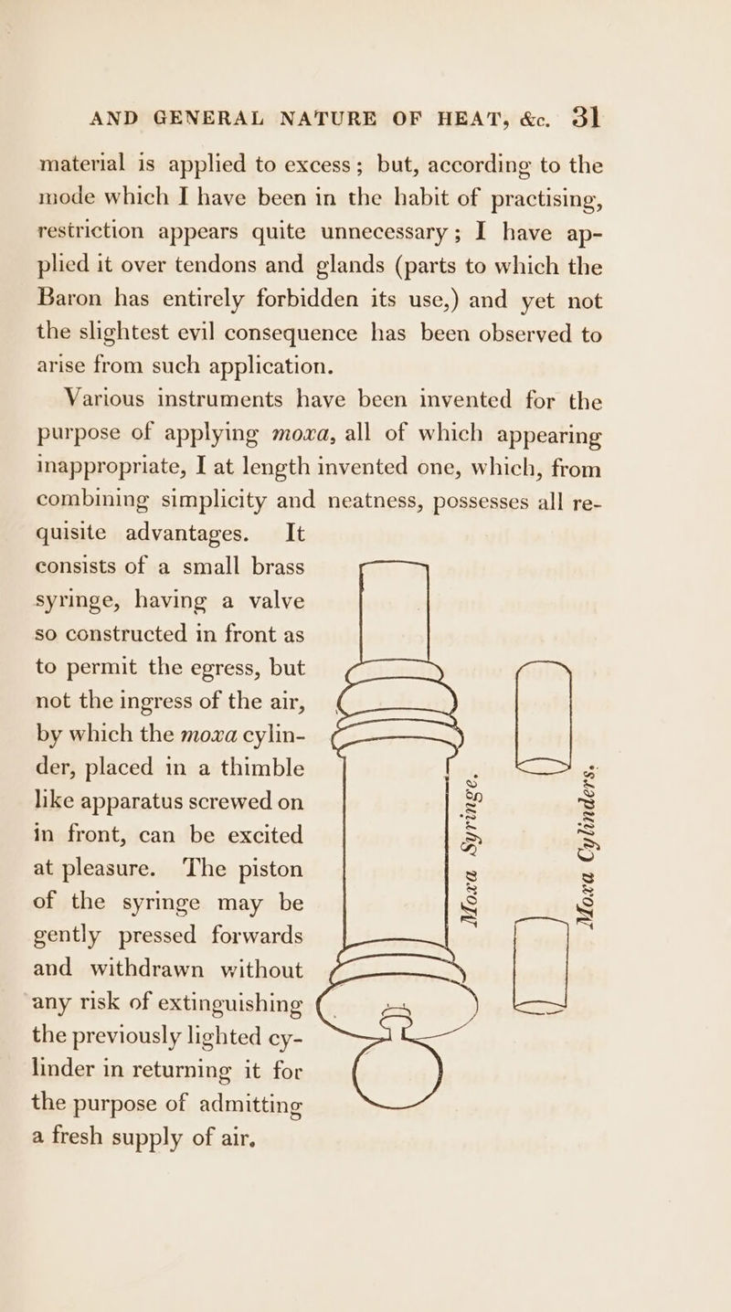 material is applied to excess; but, according to the mode which I have been in the habit of practising, restriction appears quite unnecessary; I have ap- plied it over tendons and glands (parts to which the Baron has entirely forbidden its use,) and yet not the slightest evil consequence has been observed to arise from such application. Various instruments have been invented for the purpose of applying moxa, all of which appearing inappropriate, I at length invented one, which, from combining simplicity and neatness, possesses all re- quisite advantages. It consists of a small brass syringe, having a valve so constructed in front as to permit the egress, but not the ingress of the air, by which the mowa cylin- i= Moxa Syringe Moxa Cylinders. der, placed in a thimble like apparatus screwed on in front, can be excited at pleasure. ‘The piston of the syringe may be gently pressed forwards and withdrawn without i any risk of extinguishing the previously lighted cy- linder in returning it for the purpose of admitting a fresh supply of air.