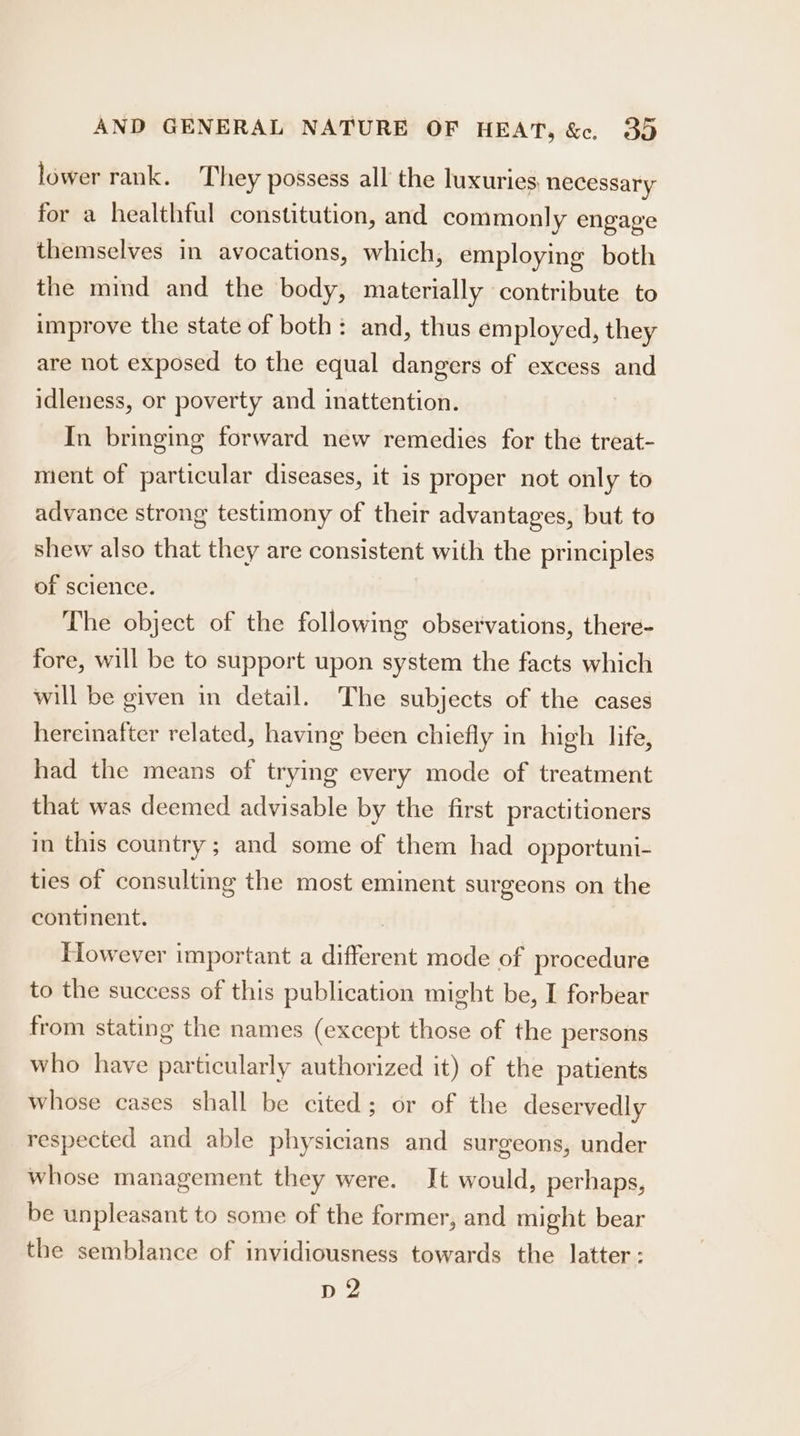 lower rank. They possess all the luxuries necessary for a healthful constitution, and commonly engage themselves in avocations, which, employing both the mind and the body, materially contribute to improve the state of both: and, thus employed, they are not exposed to the equal dangers of excess and idleness, or poverty and inattention. In bringing forward new remedies for the treat- ment of particular diseases, it is proper not only to advance strong testimony of their advantages, but to shew also that they are consistent with the principles of science. The object of the following observations, there- fore, will be to support upon system the facts which will be given in detail. The subjects of the cases hereinafter related, having been chiefly in high life, had the means of trying every mode of treatment that was deemed advisable by the first practitioners in this country; and some of them had opportuni- ties of consulting the most eminent surgeons on the continent. | However important a different mode of procedure to the success of this publication might be, I forbear from stating the names (except those of the persons who have particularly authorized it) of the patients whose cases shall be cited; or of the deservedly respected and able physicians and surgeons, under whose management they were. It would, perhaps, be unpleasant to some of the former, and might bear the semblance of invidiousness towards the latter: bir,