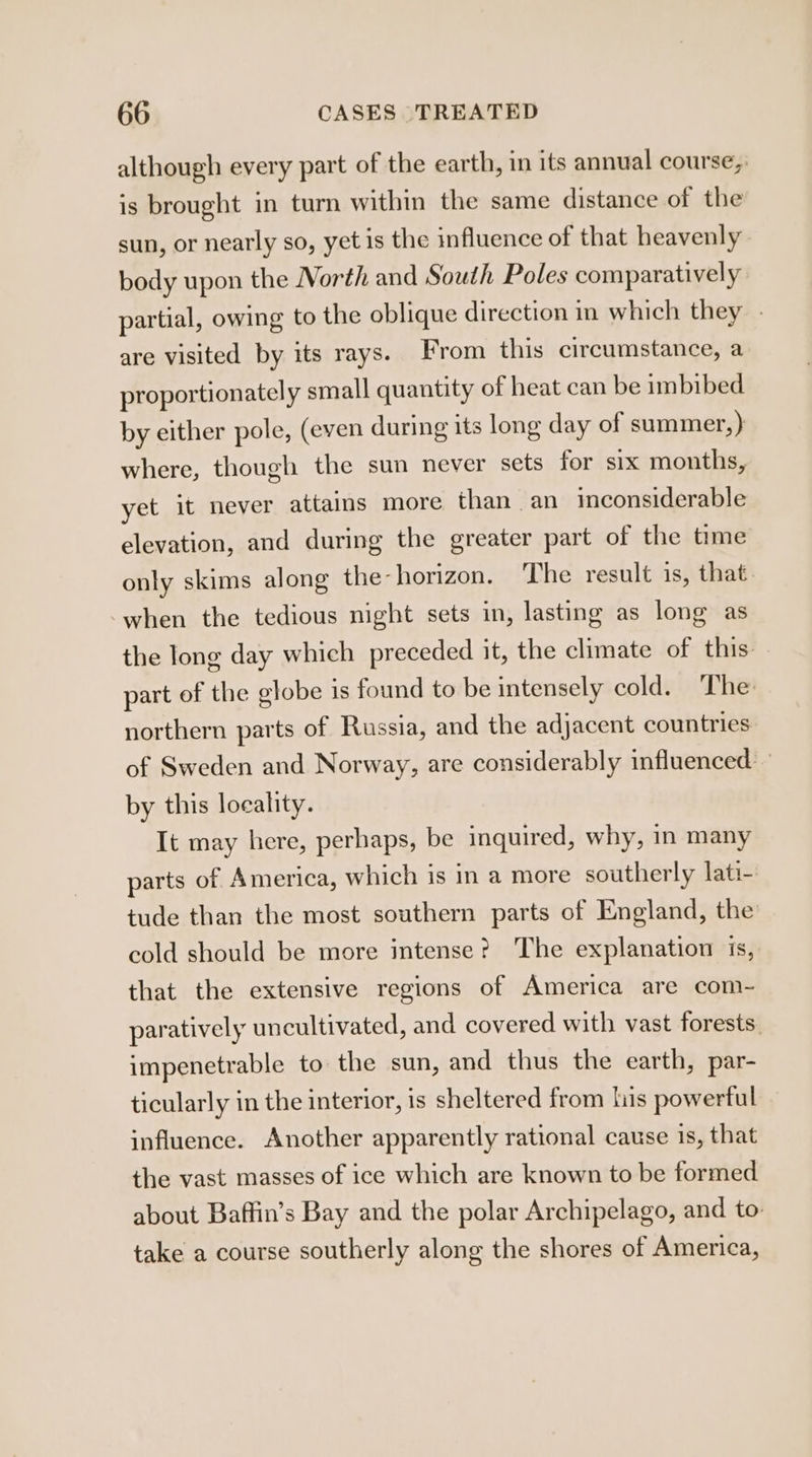 although every part of the earth, in its annual course, is brought in turn within the same distance of the sun, or nearly so, yet is the influence of that heavenly body upon the Worth and South Poles comparatively partial, owing to the oblique direction in which they - are visited by its rays. From this circumstance, a proportionately small quantity of heat can be imbibed by either pole, (even during its long day of summer,) where, though the sun never sets for six months, yet it never attains more than an inconsiderable elevation, and during the greater part of the time only skims along the-horizon. The result is, that. when the tedious night sets in, lasting as long as the long day which preceded it, the climate of this part of the globe 1s found to be intensely cold. The northern parts of Russia, and the adjacent countries of Sweden and Norway, are considerably influenced - by this locality. It may here, perhaps, be inquired, why, in many parts of America, which is in a more southerly lati- tude than the most southern parts of England, the cold should be more intense? The explanation is, that the extensive regions of America are com- paratively uncultivated, and covered with vast forests. impenetrable to the sun, and thus the earth, par- ticularly in the interior, is sheltered from lis powerful influence. Another apparently rational cause is, that the vast masses of ice which are known to be formed about Baffin’s Bay and the polar Archipelago, and to take a course southerly along the shores of America,