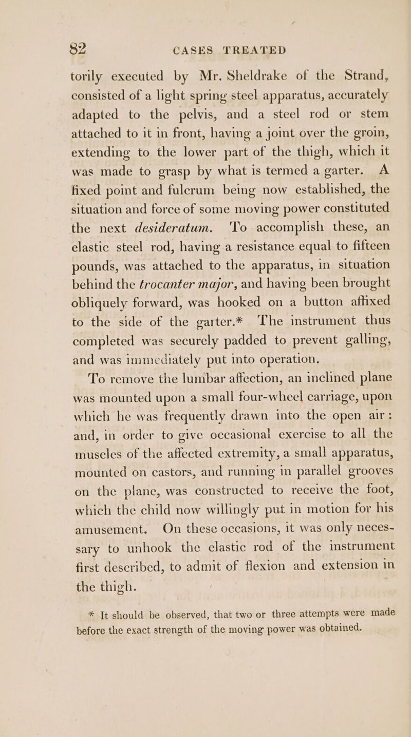 torily executed by Mr. Sheldrake of the Strand, consisted of a light spring steel apparatus, accurately adapted to the pelvis, and a steel rod or stem attached to it in front, having a joint over the groin, extending to the lower part of the thigh, which it was made to grasp by what is termed a garter. A fixed point and fulcrum being now established, the situation and force of some moving power constituted the next desideratum. 'To accomplish these, an elastic steel rod, having a resistance equal to fifteen pounds, was attached to the apparatus, in situation behind the ¢rocanter major, and having been brought obliquely forward, was hooked on a button affixed to the side of the garter.* The instrument thus completed was securely padded to prevent galling, and was Immediately put into operation, To remove the lumbar affection, an inclined plane was mounted upon a small four-wheel carriage, upon which he was frequently drawn into the open air: and, in order to give occasional exercise to all the muscles of the affected extremity, a small apparatus, mounted on castors, and running in parallel grooves on the plane, was constructed to receive the foot, which the child now willingly put in motion for his amusement. On these occasions, it was only neces- sary to unhook the elastic rod of the mstrument first described, to admit of flexion and extension in the thigh. | * It should be observed, that two or three attempts were made before the exact strength of the moving power was obtained.