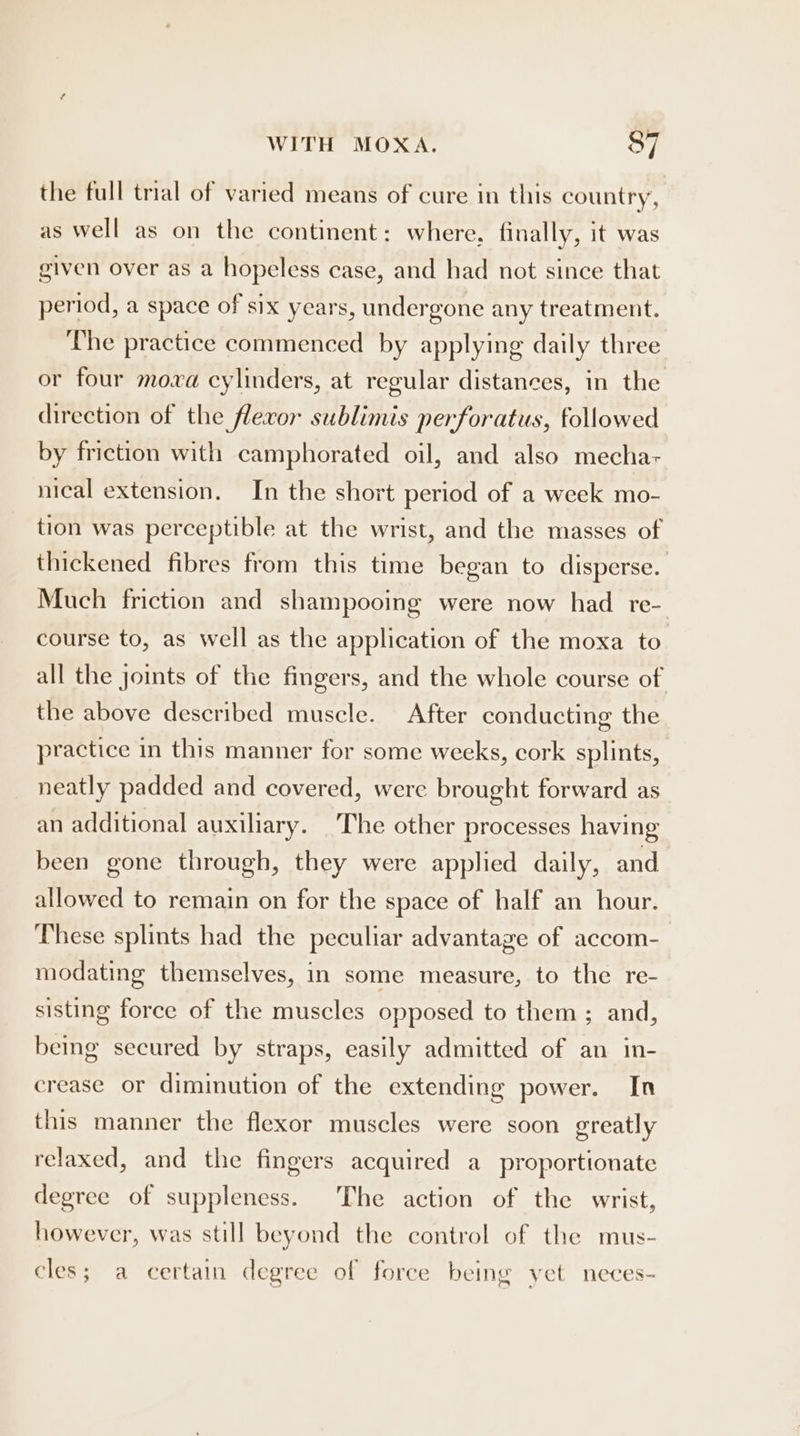 the full trial of varied means of cure in this country, as well as on the continent: where, finally, it was given over as a hopeless case, and had not since that period, a space of six years, undergone any treatment. The practice commenced by applying daily three or four mova cylinders, at regular distances, in the direction of the flecor sublimis perforatus, followed by friction with camphorated oil, and also mecha nical extension. In the short period of a week mo- tion was perceptible at the wrist, and the masses of thickened fibres from this time began to disperse. Much friction and shampooing were now had re- course to, as well as the application of the moxa to all the joints of the fingers, and the whole course of the above described muscle. After conducting the practice in this manner for some weeks, cork splints, neatly padded and covered, were brought forward as an additional auxiliary. The other processes having been gone through, they were applied daily, and allowed to remain on for the space of half an hour. These splints had the peculiar advantage of accom- modating themselves, in some measure, to the re- sisting force of the muscles opposed to them ; and, being secured by straps, easily admitted of an in- crease or diminution of the extending power. In this manner the flexor muscles were soon greatly relaxed, and the fingers acquired a proportionate degree of suppleness. The action of the wrist, however, was still beyond the control of the mus- cles; a certain degree of force being yet neces-