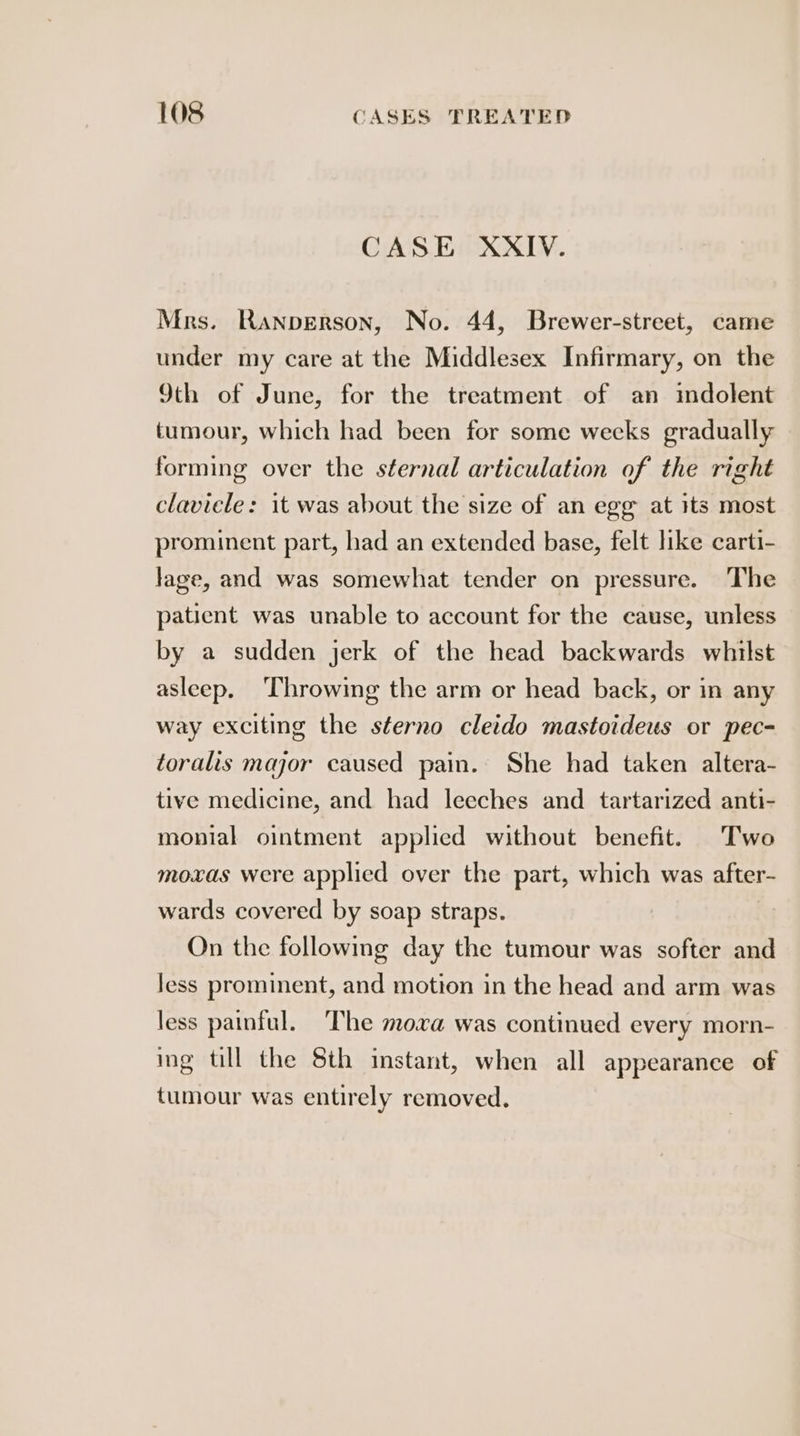 CASE XXIV. Mrs. Ranperson, No. 44, Brewer-street, came under my care at the Middlesex Infirmary, on the 9th of June, for the treatment of an imdolent tumour, which had been for some wecks gradually forming over the sternal articulation of the right claviele: it was about the size of an egg at its most prominent part, had an extended base, felt like carti- lage, and was somewhat tender on pressure. The patient was unable to account for the cause, unless by a sudden jerk of the head backwards whilst asleep. ‘Throwing the arm or head back, or in any way exciting the sterno cletdo mastoideus or pec- toralis major caused pain. She had taken altera- tive medicine, and had leeches and tartarized anti- monial ointment applied without benefit. Two moxas were applied over the part, which was after- wards covered by soap straps. On the following day the tumour was softer and Jess prominent, and motion in the head and arm was less painful. The mova was continued every morn- ing till the 8th instant, when all appearance of tumour was entirely removed.