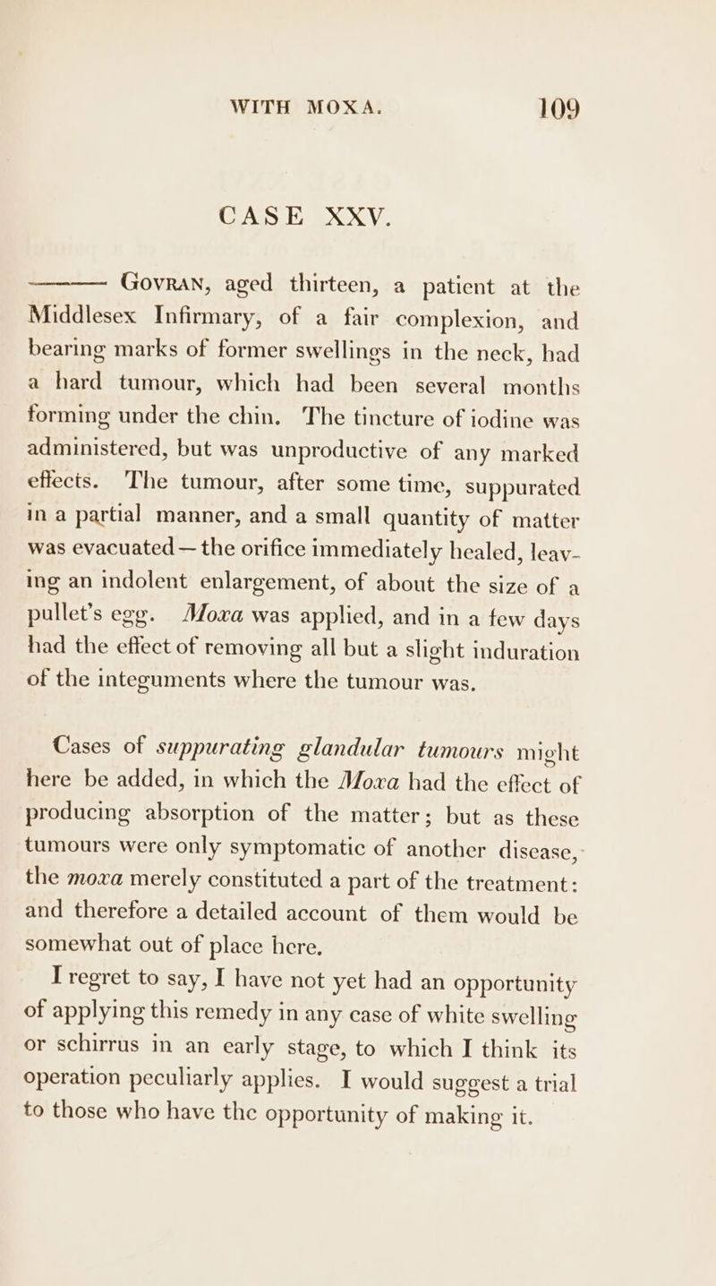 CASE XXV. Govran, aged thirteen, a patient at the Middlesex Infirmary, of a fair complexion, and bearing marks of former swellings in the neck, had a hard tumour, which had been several months forming under the chin. The tincture of iodine was administered, but was unproductive of any marked effects. The tumour, after some time, suppurated in a partial manner, and a small quantity of matter was evacuated — the orifice immediate] y healed, leav- ing an indolent enlargement, of about the size of a pullet’s egg. Moxa was applied, and in a few days had the effect of removing all but a slight induration of the integuments where the tumour was. Cases of suppurating glandular tumours might here be added, in which the Moxa had the effect of producing absorption of the matter; but as these tumours were only symptomatic of another disease, the moxa merely constituted a part of the treatment: and therefore a detailed account of them would be somewhat out of place here. I regret to say, I have not yet had an opportunity of applying this remedy in any case of white swelling or schirrus in an early stage, to which I think its operation peculiarly applies. I would suggest a trial to those who have the opportunity of making it.