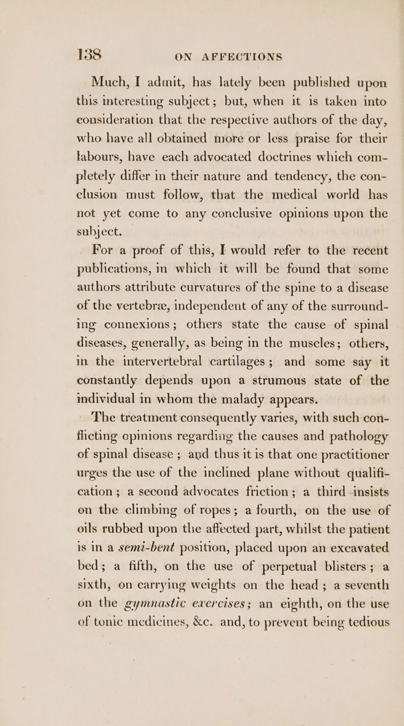 Much, I admit, has lately been published upon this interesting subject; but, when it is taken into consideration that the respective authors of the day, who have all obtaimed more or less praise for their labours, have each advocated doctrines which com- pletely differ in their nature and tendency, the con- clusion must follow, that the medical world has not yet come to any conclusive opinions upon the subject. — For a proof of this, I would refer to the recent publications, im which it will be found that some authors attribute curvatures of the spine to a disease of the vertebrae, independent of any of the surround- ing connexions; others state the cause of spinal diseases, generally, as being in the muscles; others, in the intervertebral cartilages; and some say it constantly depends upon a strumous state of the individual in whom the malady appears. The treatment consequently varies, with such con- flicting cpinions regarding the causes and pathology of spinal disease ; and thus it is that one practitioner urges the use of the inclined plane without qualifi- cation ; a second advocates friction; a third -insists on the climbing of ropes; a fourth, on the use of oils rubbed upon the affected part, whilst the patient is in a semi-bent position, placed upon an excavated bed; a fifth, on the use of perpetual blisters; a sixth, on carrying weights on the head ; a seventh on the gymnastic exercises; an eighth, on the use of tonic medicines, &amp;c. and, to prevent being tedious