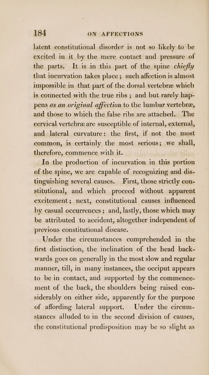 latent constitutional disorder is not so likely to be excited in it by the mere contact and pressure of the parts. It is in this part of the spine chiefly that incurvation takes place ; such affection 1s almost impossible in that part of the dorsal vertebrae which is connected with the true ribs ; and but rarely hap- pens as an original affection to the lumbar vertebra, and those to which the false ribs are attached. The cervical vertebra are susceptible of internal, external, and lateral curvature: the first, if not the most common, is certainly the most serious; we shall, therefore, commence with it. In the production of incurvation in this portion of the spine, we are capable of recognizing and dis- tinguishing several causes, First, those strictly con- stitutional, and which proceed without apparent excitement; next, constitutional causes influenced by casual occurrences ; and, lastly, those which may be attributed to accident, altogether independent of previous constitutional disease. Under the circumstances comprehended in the first distinction, the inclination of the head back- wards goes on generally in the most slow and regular manner, till, in many instances, the occiput appears to be in contact, and supported by the commence- ment of the back, the shoulders being raised con- siderably on either side, apparently for the purpose of affording lateral support. Under the circum- stances alluded to in the second division of causes, the constitutional predisposition may be so slight as