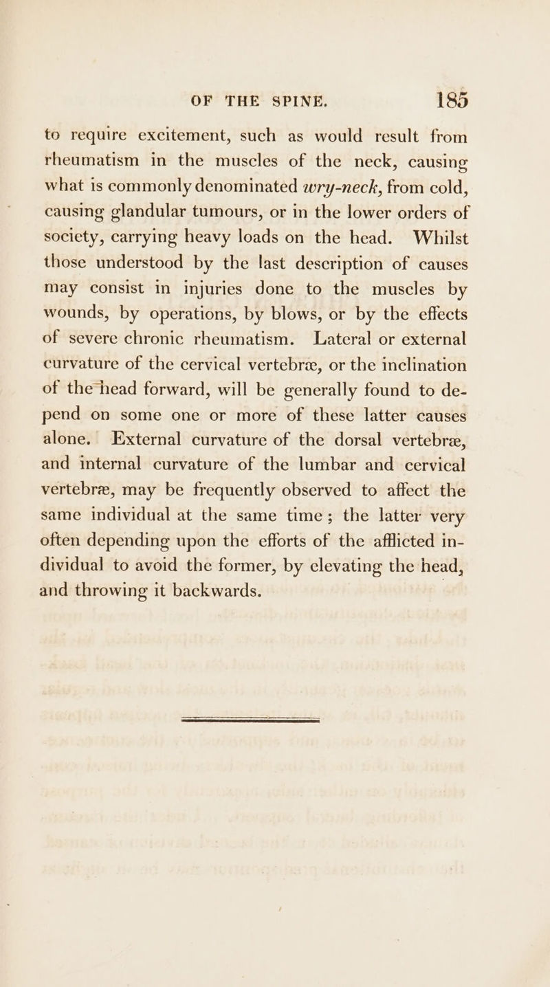to require excitement, such as would result from rheumatism in the muscles of the neck, causing what is commonly denominated wry-neck, from cold, causing glandular tumours, or in the lower orders of society, carrying heavy loads on the head. Whilst those understood by the last description of causes may consist in injuries done to the muscles by wounds, by operations, by blows, or by the effects of severe chronic rheumatism. Lateral or external curvature of the cervical vertebra, or the inclination of the head forward, will be generally found to de- pend on some one or more of these latter causes alone. External curvature of the dorsal vertebre, and internal curvature of the lumbar and cervical vertebre, may be frequently observed to affect the same individual at the same time; the latter very often depending upon the efforts of the afflicted in- dividual to avoid the former, by clevating the head, and throwing it backwards. |