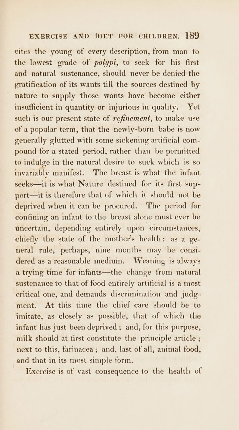 cites the young of every description, from man to the lowest grade of polypi, to seek for his first and natural sustenance, should never be denied the gratification of its wants till the sources destined by nature to supply those wants have become either msufficient in quantity or injurious in quality. Yet such is our present state of refinement, to make use of a popular term, that the newly-born babe 1s now generally glutted with some sickening artificial com- pound for a stated period, rather than be permitted to indulge in the natural desire to suck which is so invariably manifest. The breast is what the infant seeks—it is what Nature destined for its first sup- port—it is therefore that of which it should not be deprived when it can be procured. The period for confining an infant to the breast alone must ever be uncertain, depending entirely upon circumstances, chiefly the state of the mother’s health: as a ge- neral rule, perhaps, nine months may be consi- dered as a reasonable medium. Weaning is always a trying time for infants—the change from natural sustenance to that of food entirely artificial 1s a most critical one, and demands discrimmation and judg- ment. At this time the chief care should be to imitate, as closely as possible, that of which the infant has just been deprived ; and, for this purpose, milk should at first constitute the principle article ; next to this, farinacea; and, last of all, animal food, and that in its most simple form. Exercise is of vast consequence to the health of